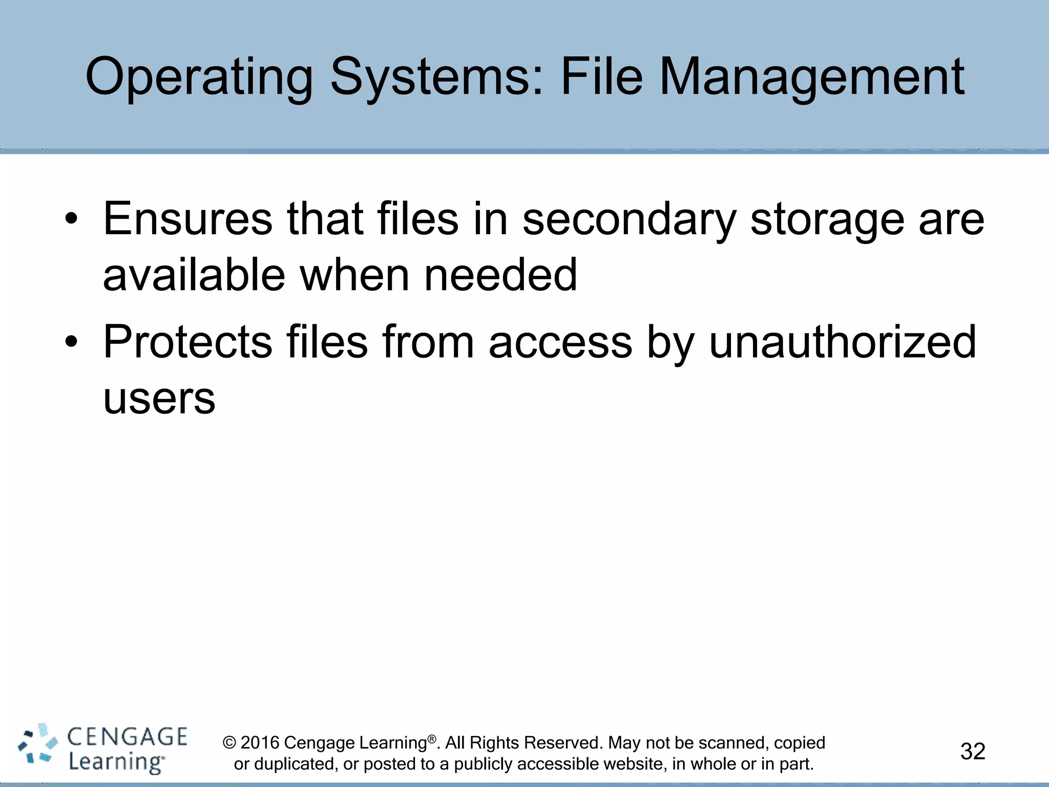 © 2016 Cengage Learning®. All Rights Reserved. May not be scanned, copied
or duplicated, or posted to a publicly accessible website, in whole or in part.
• Ensures that files in secondary storage are
available when needed
• Protects files from access by unauthorized
users
32
Operating Systems: File Management
 