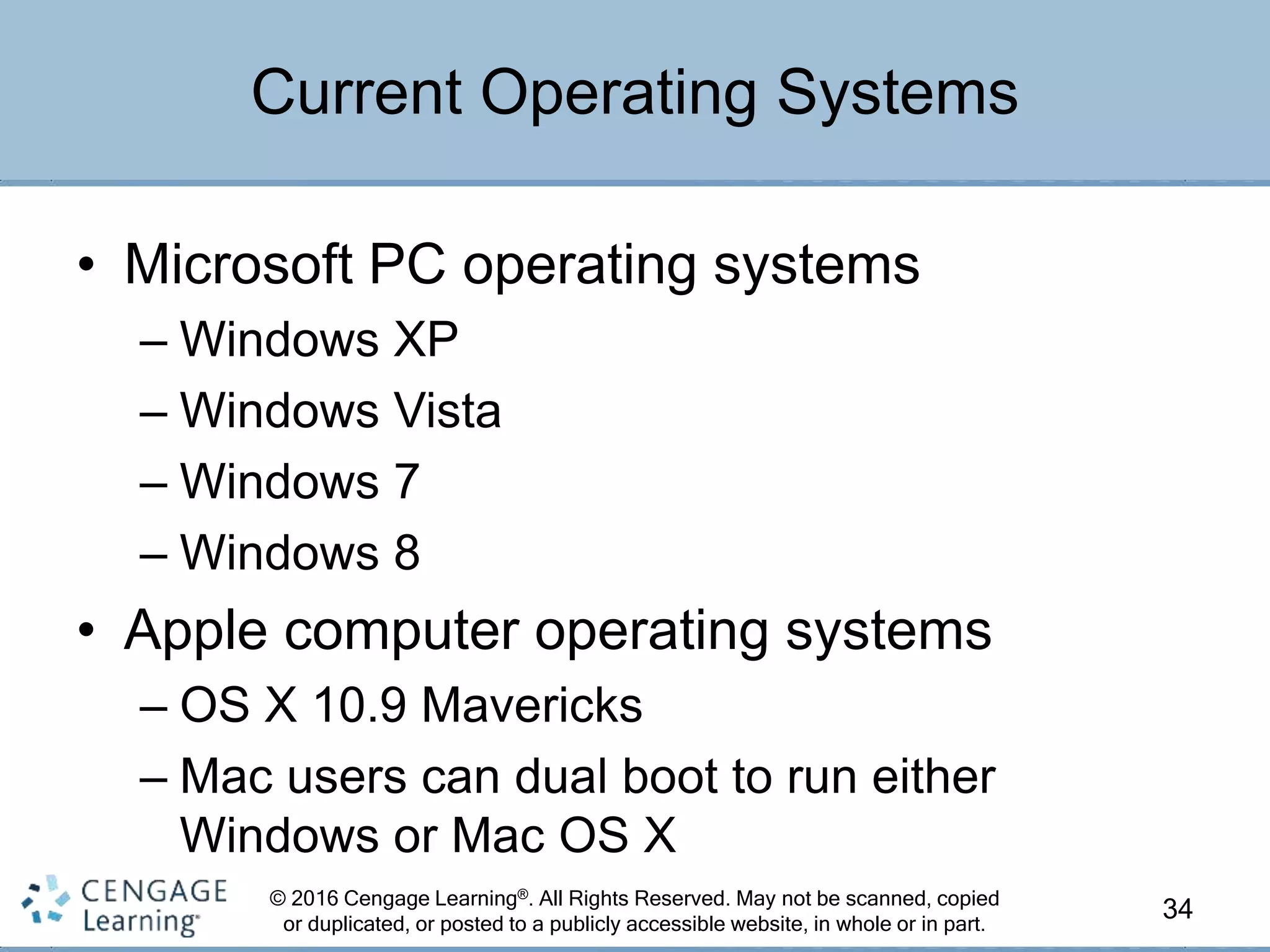 © 2016 Cengage Learning®. All Rights Reserved. May not be scanned, copied
or duplicated, or posted to a publicly accessible website, in whole or in part.
• Microsoft PC operating systems
– Windows XP
– Windows Vista
– Windows 7
– Windows 8
• Apple computer operating systems
– OS X 10.9 Mavericks
– Mac users can dual boot to run either
Windows or Mac OS X
34
Current Operating Systems
 