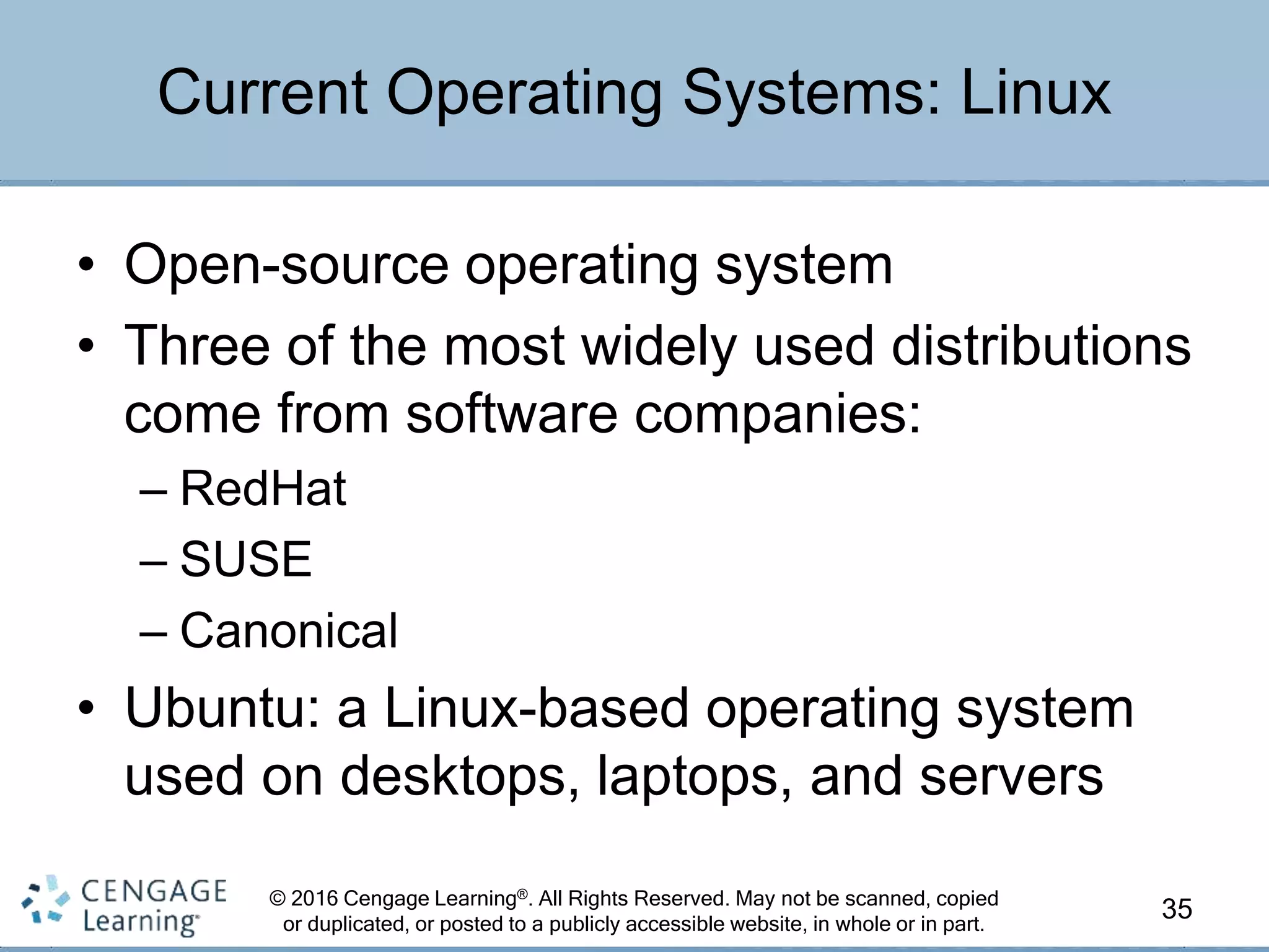 © 2016 Cengage Learning®. All Rights Reserved. May not be scanned, copied
or duplicated, or posted to a publicly accessible website, in whole or in part.
• Open-source operating system
• Three of the most widely used distributions
come from software companies:
– RedHat
– SUSE
– Canonical
• Ubuntu: a Linux-based operating system
used on desktops, laptops, and servers
35
Current Operating Systems: Linux
 