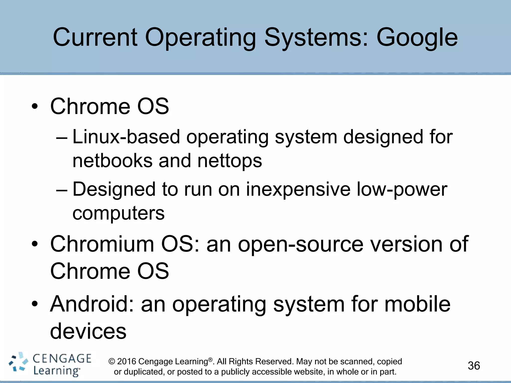 © 2016 Cengage Learning®. All Rights Reserved. May not be scanned, copied
or duplicated, or posted to a publicly accessible website, in whole or in part.
• Chrome OS
– Linux-based operating system designed for
netbooks and nettops
– Designed to run on inexpensive low-power
computers
• Chromium OS: an open-source version of
Chrome OS
• Android: an operating system for mobile
devices
36
Current Operating Systems: Google
 