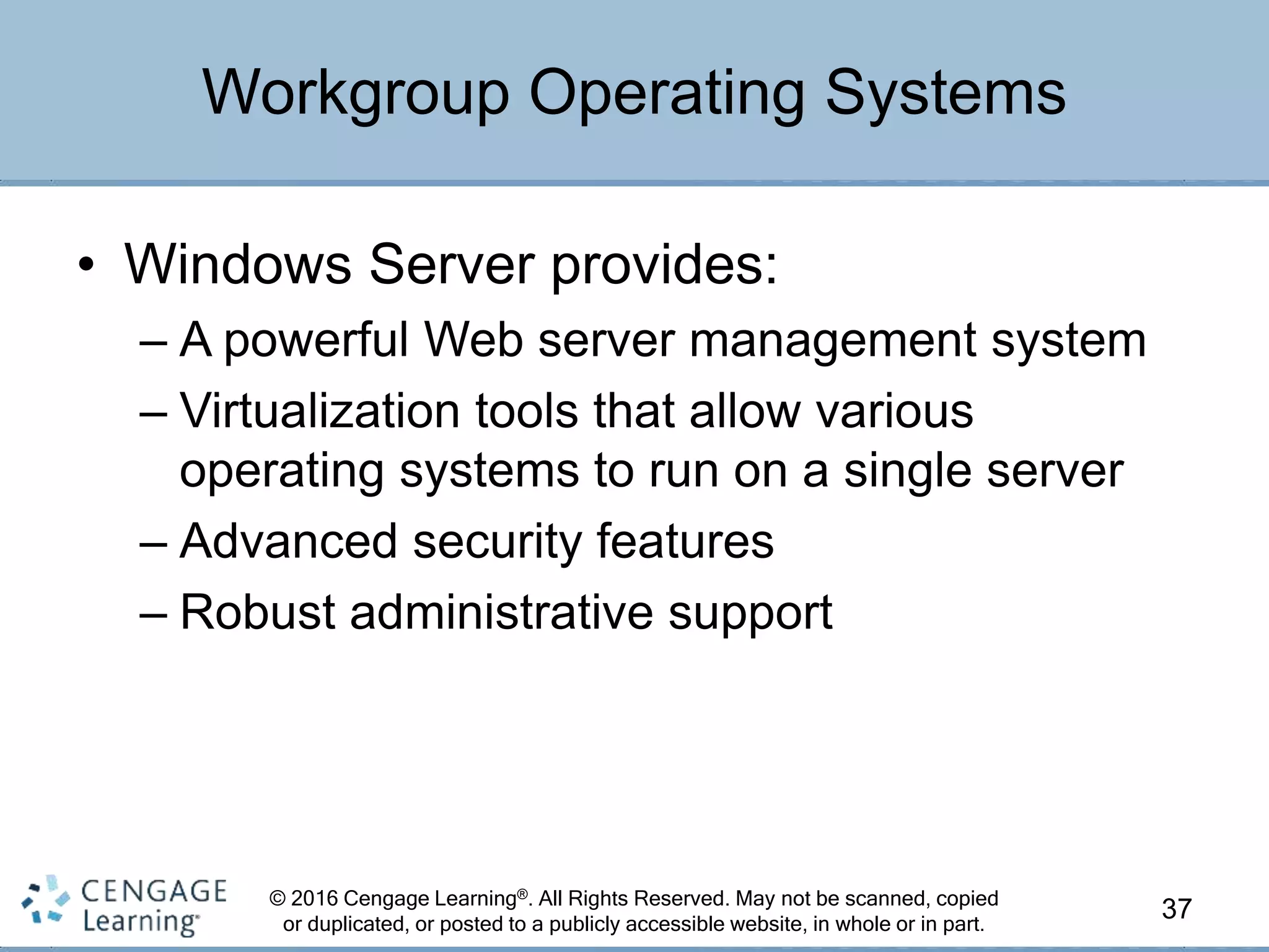 © 2016 Cengage Learning®. All Rights Reserved. May not be scanned, copied
or duplicated, or posted to a publicly accessible website, in whole or in part.
• Windows Server provides:
– A powerful Web server management system
– Virtualization tools that allow various
operating systems to run on a single server
– Advanced security features
– Robust administrative support
37
Workgroup Operating Systems
 