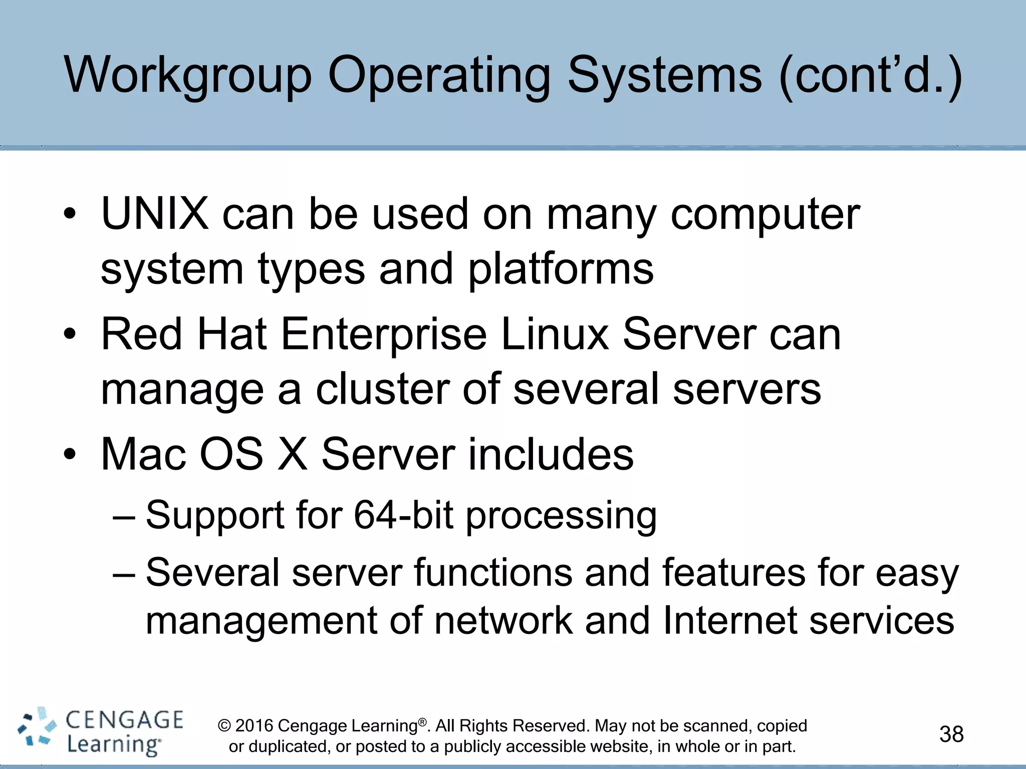 © 2016 Cengage Learning®. All Rights Reserved. May not be scanned, copied
or duplicated, or posted to a publicly accessible website, in whole or in part.
• UNIX can be used on many computer
system types and platforms
• Red Hat Enterprise Linux Server can
manage a cluster of several servers
• Mac OS X Server includes
– Support for 64-bit processing
– Several server functions and features for easy
management of network and Internet services
38
Workgroup Operating Systems (cont’d.)
 