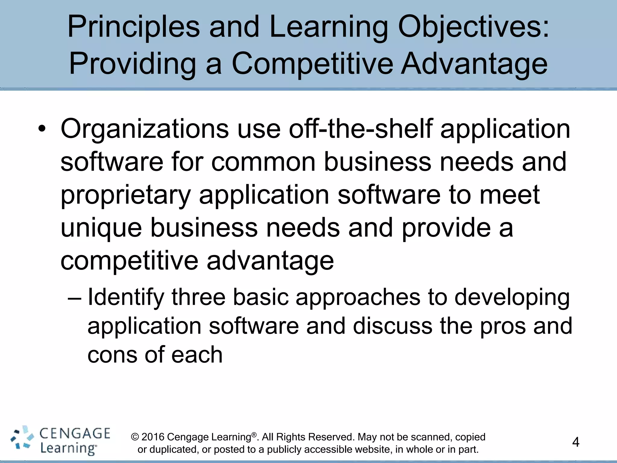 © 2016 Cengage Learning®. All Rights Reserved. May not be scanned, copied
or duplicated, or posted to a publicly accessible website, in whole or in part.
• Organizations use off-the-shelf application
software for common business needs and
proprietary application software to meet
unique business needs and provide a
competitive advantage
– Identify three basic approaches to developing
application software and discuss the pros and
cons of each
4
Principles and Learning Objectives:
Providing a Competitive Advantage
 