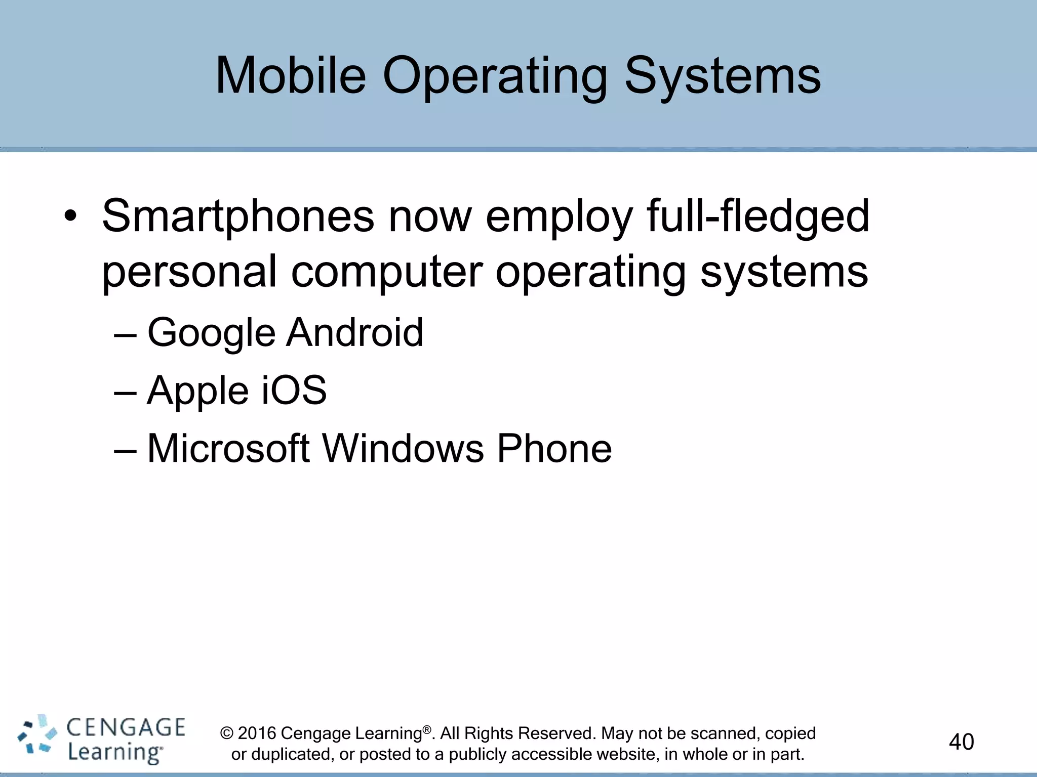 © 2016 Cengage Learning®. All Rights Reserved. May not be scanned, copied
or duplicated, or posted to a publicly accessible website, in whole or in part.
• Smartphones now employ full-fledged
personal computer operating systems
– Google Android
– Apple iOS
– Microsoft Windows Phone
40
Mobile Operating Systems
 