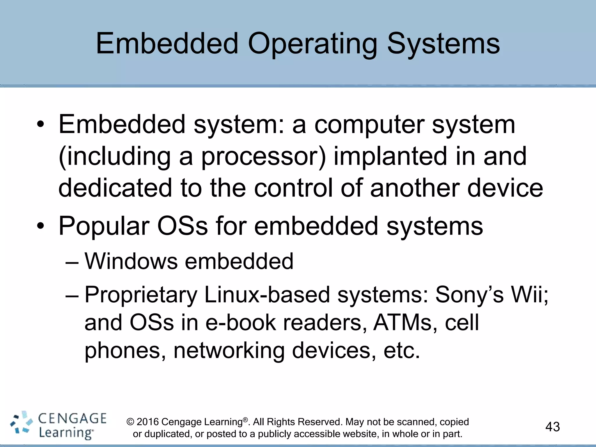 © 2016 Cengage Learning®. All Rights Reserved. May not be scanned, copied
or duplicated, or posted to a publicly accessible website, in whole or in part.
• Embedded system: a computer system
(including a processor) implanted in and
dedicated to the control of another device
• Popular OSs for embedded systems
– Windows embedded
– Proprietary Linux-based systems: Sony’s Wii;
and OSs in e-book readers, ATMs, cell
phones, networking devices, etc.
43
Embedded Operating Systems
 