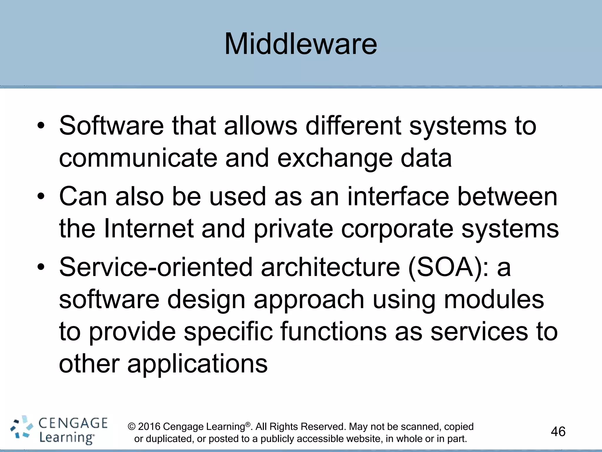 © 2016 Cengage Learning®. All Rights Reserved. May not be scanned, copied
or duplicated, or posted to a publicly accessible website, in whole or in part.
• Software that allows different systems to
communicate and exchange data
• Can also be used as an interface between
the Internet and private corporate systems
• Service-oriented architecture (SOA): a
software design approach using modules
to provide specific functions as services to
other applications
46
Middleware
 