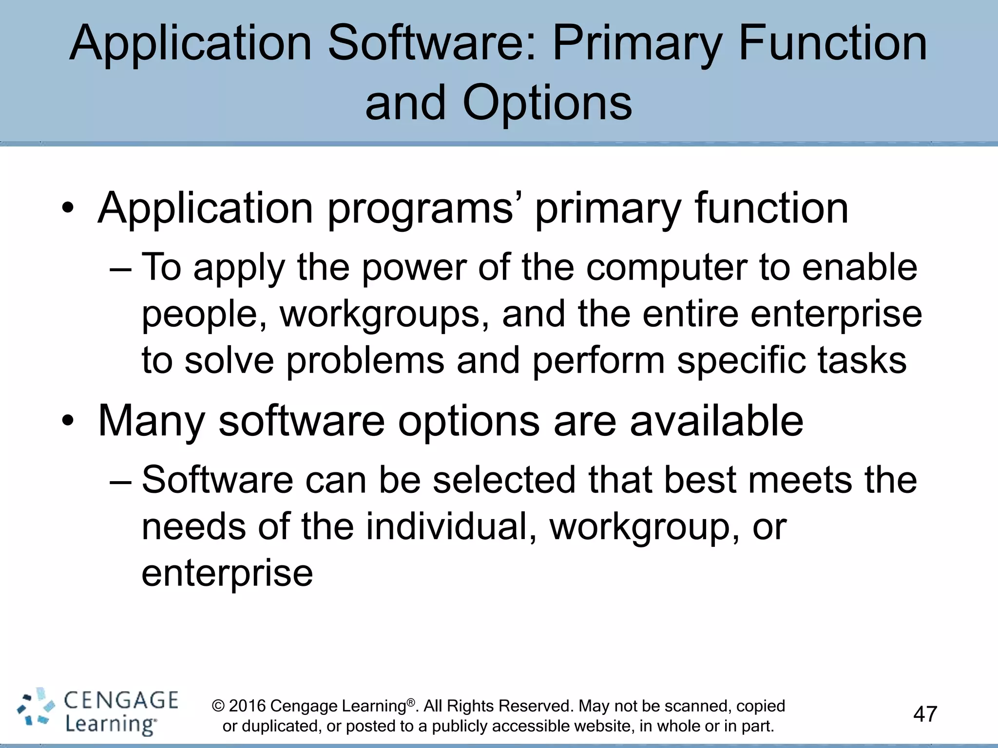 © 2016 Cengage Learning®. All Rights Reserved. May not be scanned, copied
or duplicated, or posted to a publicly accessible website, in whole or in part.
• Application programs’ primary function
– To apply the power of the computer to enable
people, workgroups, and the entire enterprise
to solve problems and perform specific tasks
• Many software options are available
– Software can be selected that best meets the
needs of the individual, workgroup, or
enterprise
47
Application Software: Primary Function
and Options
 