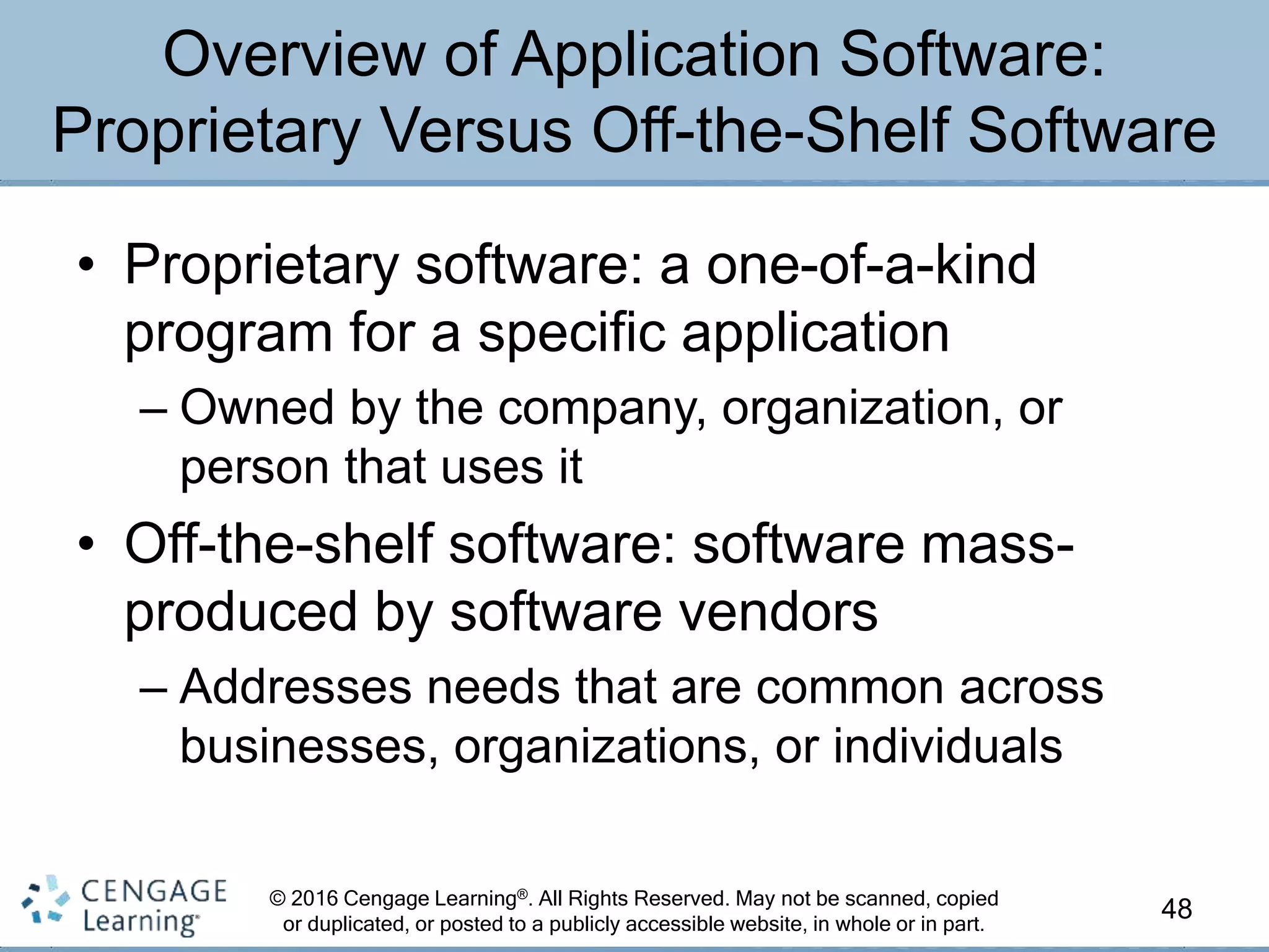© 2016 Cengage Learning®. All Rights Reserved. May not be scanned, copied
or duplicated, or posted to a publicly accessible website, in whole or in part.
• Proprietary software: a one-of-a-kind
program for a specific application
– Owned by the company, organization, or
person that uses it
• Off-the-shelf software: software mass-
produced by software vendors
– Addresses needs that are common across
businesses, organizations, or individuals
48
Overview of Application Software:
Proprietary Versus Off-the-Shelf Software
 
