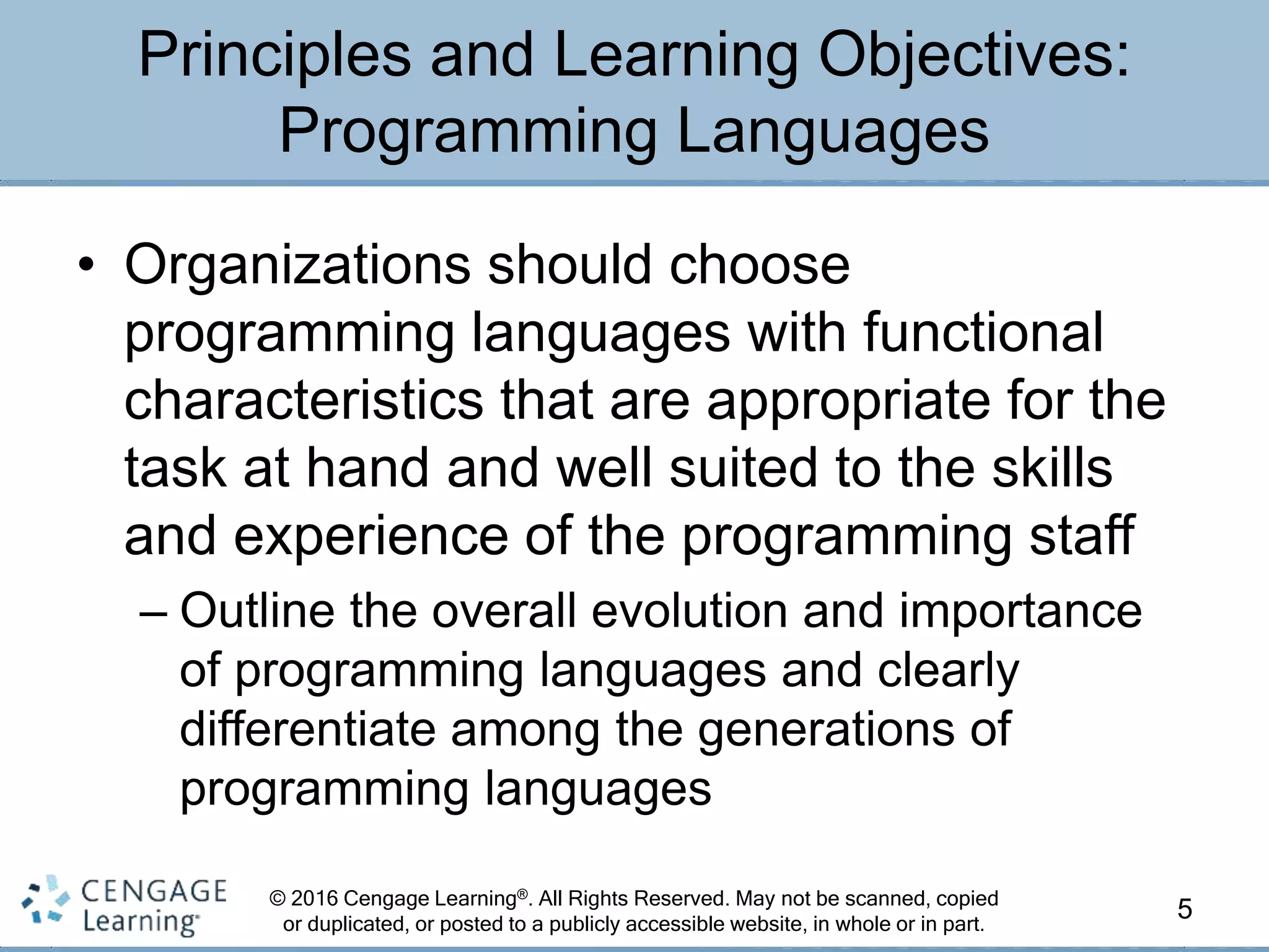 © 2016 Cengage Learning®. All Rights Reserved. May not be scanned, copied
or duplicated, or posted to a publicly accessible website, in whole or in part.
• Organizations should choose
programming languages with functional
characteristics that are appropriate for the
task at hand and well suited to the skills
and experience of the programming staff
– Outline the overall evolution and importance
of programming languages and clearly
differentiate among the generations of
programming languages
5
Principles and Learning Objectives:
Programming Languages
 