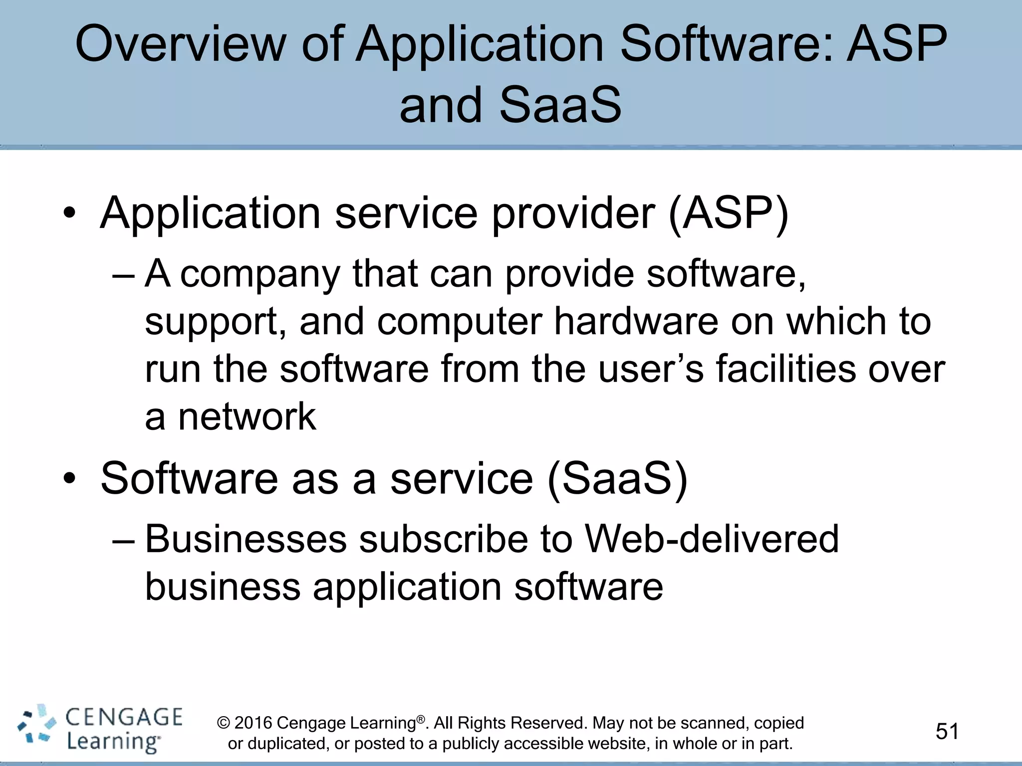 © 2016 Cengage Learning®. All Rights Reserved. May not be scanned, copied
or duplicated, or posted to a publicly accessible website, in whole or in part.
• Application service provider (ASP)
– A company that can provide software,
support, and computer hardware on which to
run the software from the user’s facilities over
a network
• Software as a service (SaaS)
– Businesses subscribe to Web-delivered
business application software
51
Overview of Application Software: ASP
and SaaS
 
