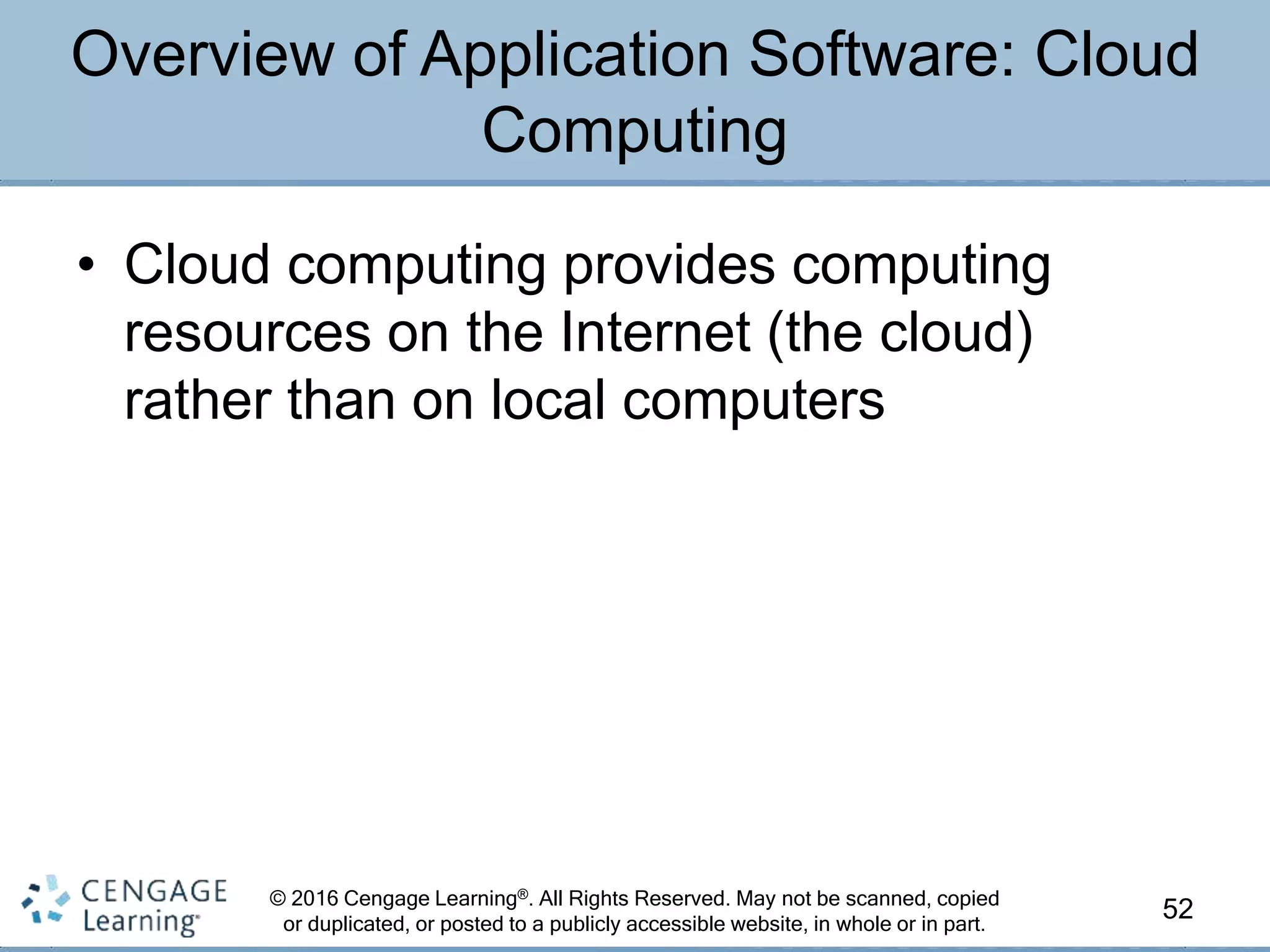 © 2016 Cengage Learning®. All Rights Reserved. May not be scanned, copied
or duplicated, or posted to a publicly accessible website, in whole or in part.
• Cloud computing provides computing
resources on the Internet (the cloud)
rather than on local computers
52
Overview of Application Software: Cloud
Computing
 