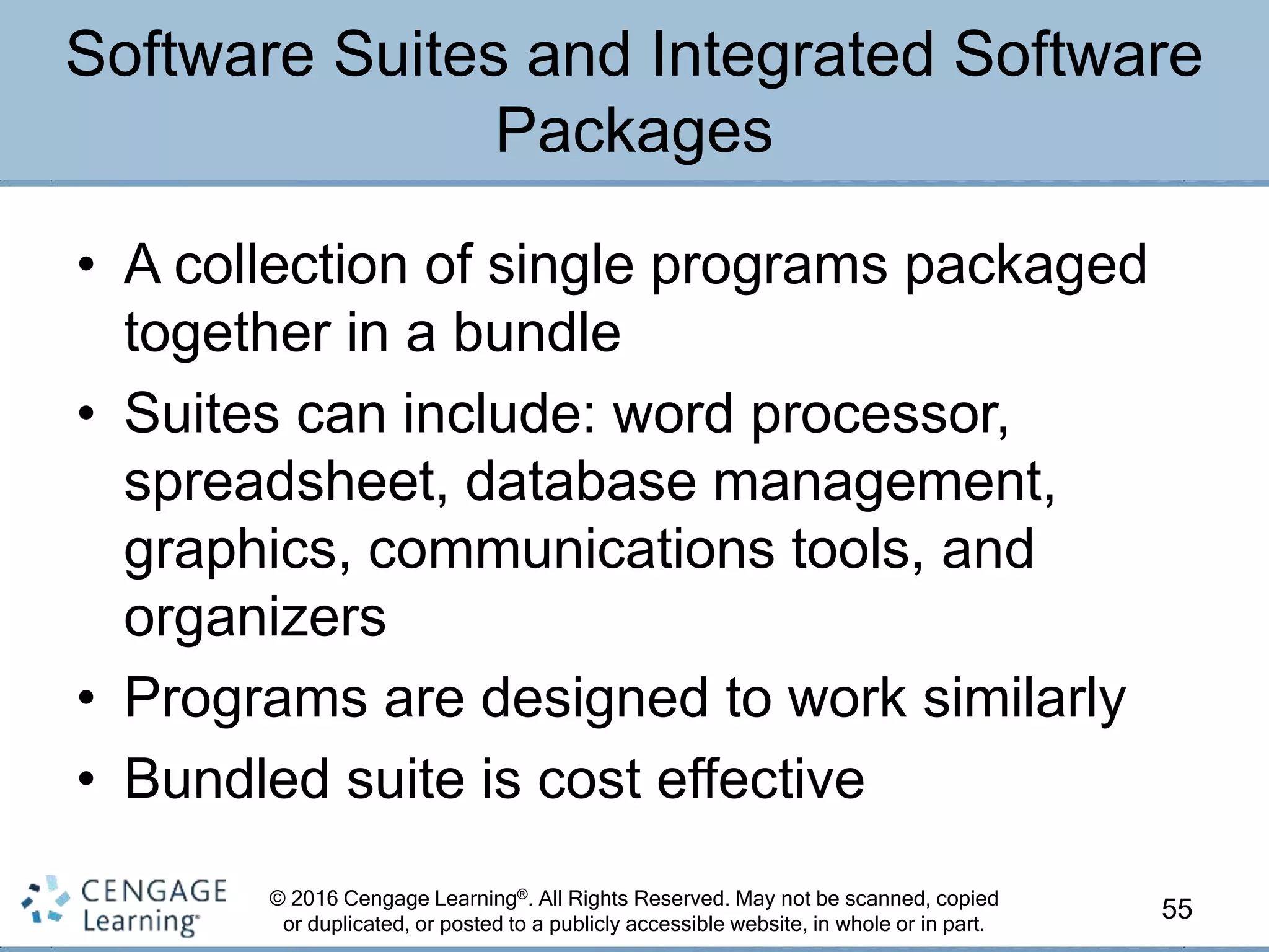 © 2016 Cengage Learning®. All Rights Reserved. May not be scanned, copied
or duplicated, or posted to a publicly accessible website, in whole or in part.
• A collection of single programs packaged
together in a bundle
• Suites can include: word processor,
spreadsheet, database management,
graphics, communications tools, and
organizers
• Programs are designed to work similarly
• Bundled suite is cost effective
55
Software Suites and Integrated Software
Packages
 