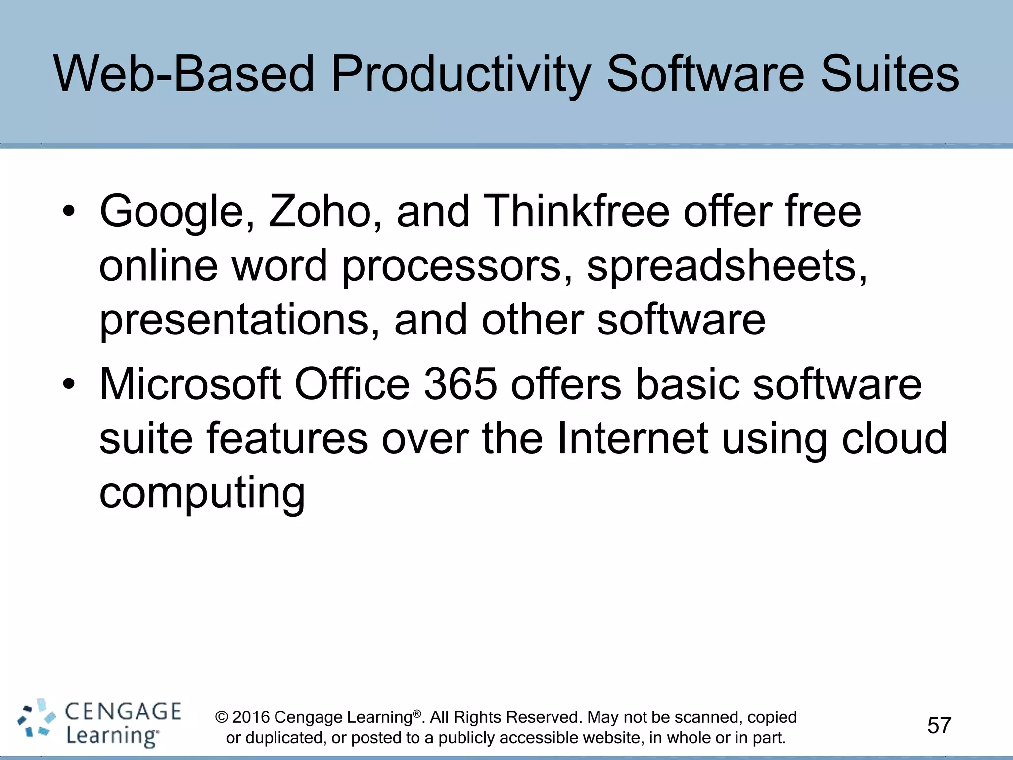 © 2016 Cengage Learning®. All Rights Reserved. May not be scanned, copied
or duplicated, or posted to a publicly accessible website, in whole or in part.
• Google, Zoho, and Thinkfree offer free
online word processors, spreadsheets,
presentations, and other software
• Microsoft Office 365 offers basic software
suite features over the Internet using cloud
computing
57
Web-Based Productivity Software Suites
 