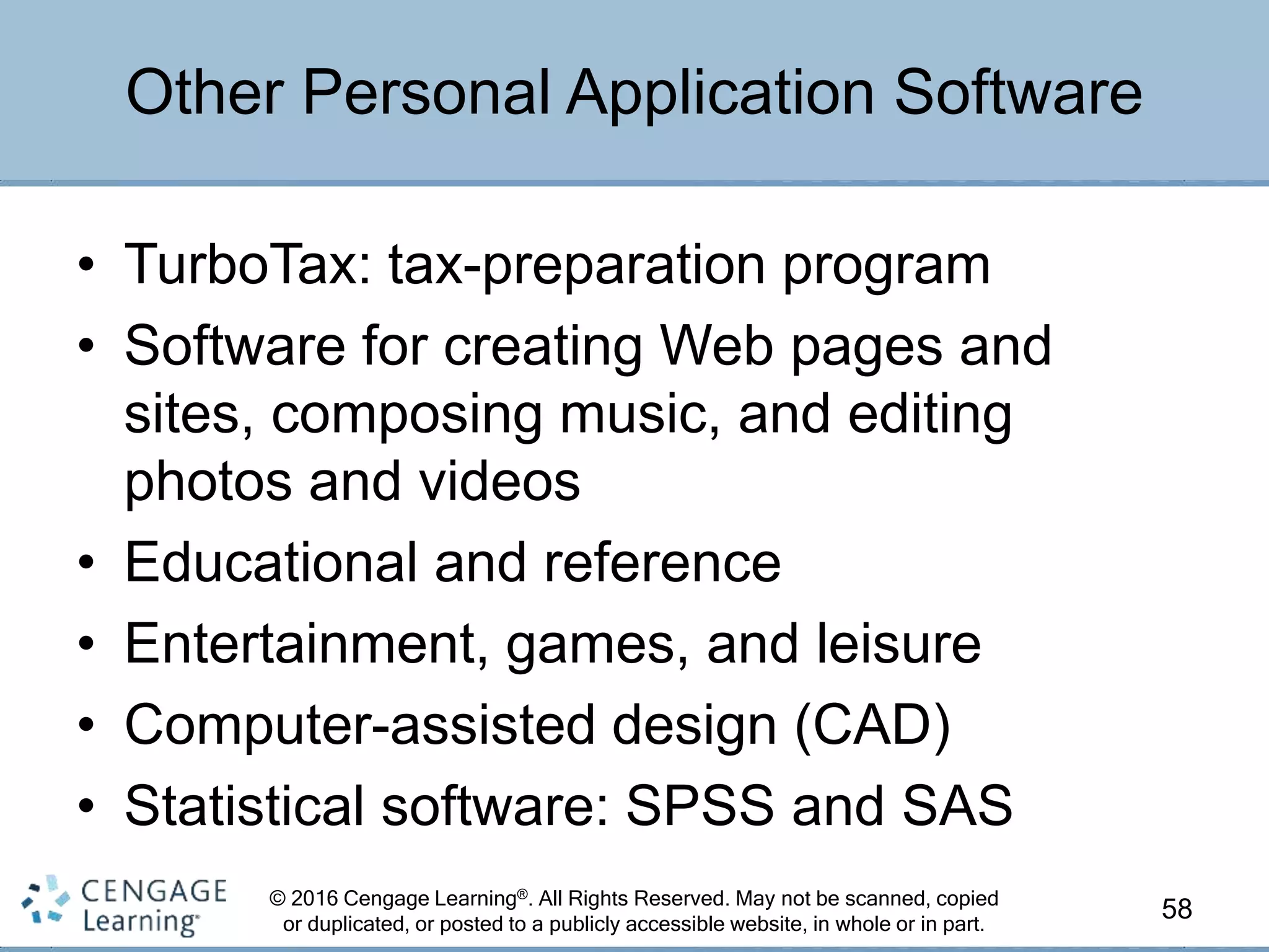 © 2016 Cengage Learning®. All Rights Reserved. May not be scanned, copied
or duplicated, or posted to a publicly accessible website, in whole or in part.
• TurboTax: tax-preparation program
• Software for creating Web pages and
sites, composing music, and editing
photos and videos
• Educational and reference
• Entertainment, games, and leisure
• Computer-assisted design (CAD)
• Statistical software: SPSS and SAS
58
Other Personal Application Software
 