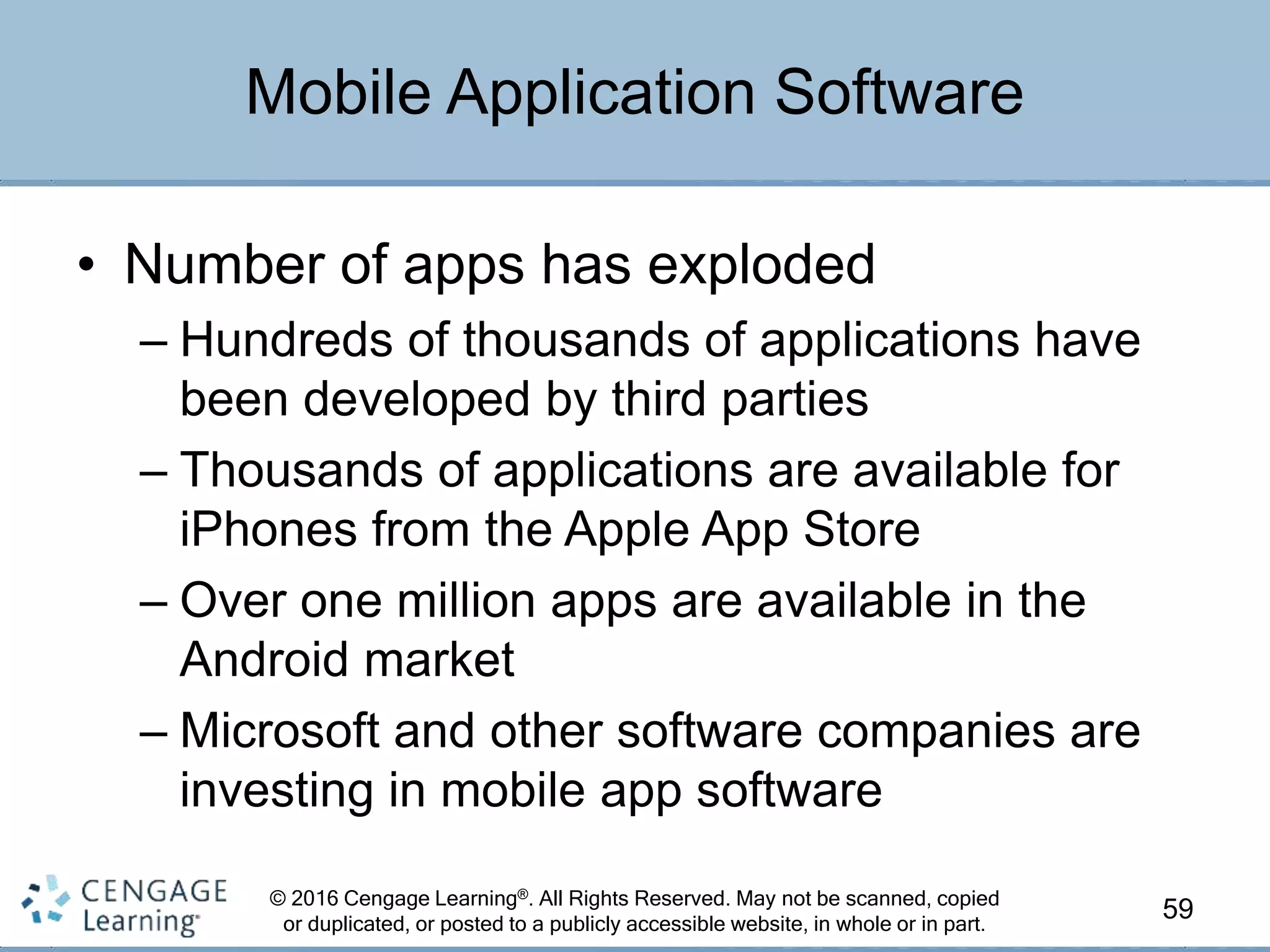 © 2016 Cengage Learning®. All Rights Reserved. May not be scanned, copied
or duplicated, or posted to a publicly accessible website, in whole or in part.
• Number of apps has exploded
– Hundreds of thousands of applications have
been developed by third parties
– Thousands of applications are available for
iPhones from the Apple App Store
– Over one million apps are available in the
Android market
– Microsoft and other software companies are
investing in mobile app software
59
Mobile Application Software
 
