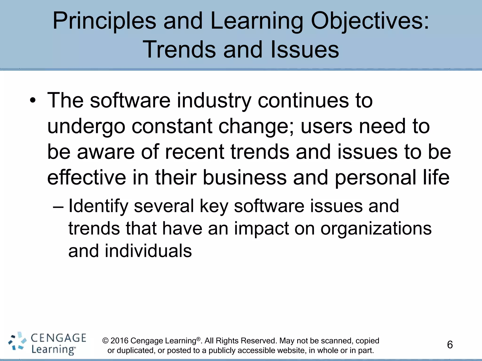© 2016 Cengage Learning®. All Rights Reserved. May not be scanned, copied
or duplicated, or posted to a publicly accessible website, in whole or in part.
• The software industry continues to
undergo constant change; users need to
be aware of recent trends and issues to be
effective in their business and personal life
– Identify several key software issues and
trends that have an impact on organizations
and individuals
6
Principles and Learning Objectives:
Trends and Issues
 
