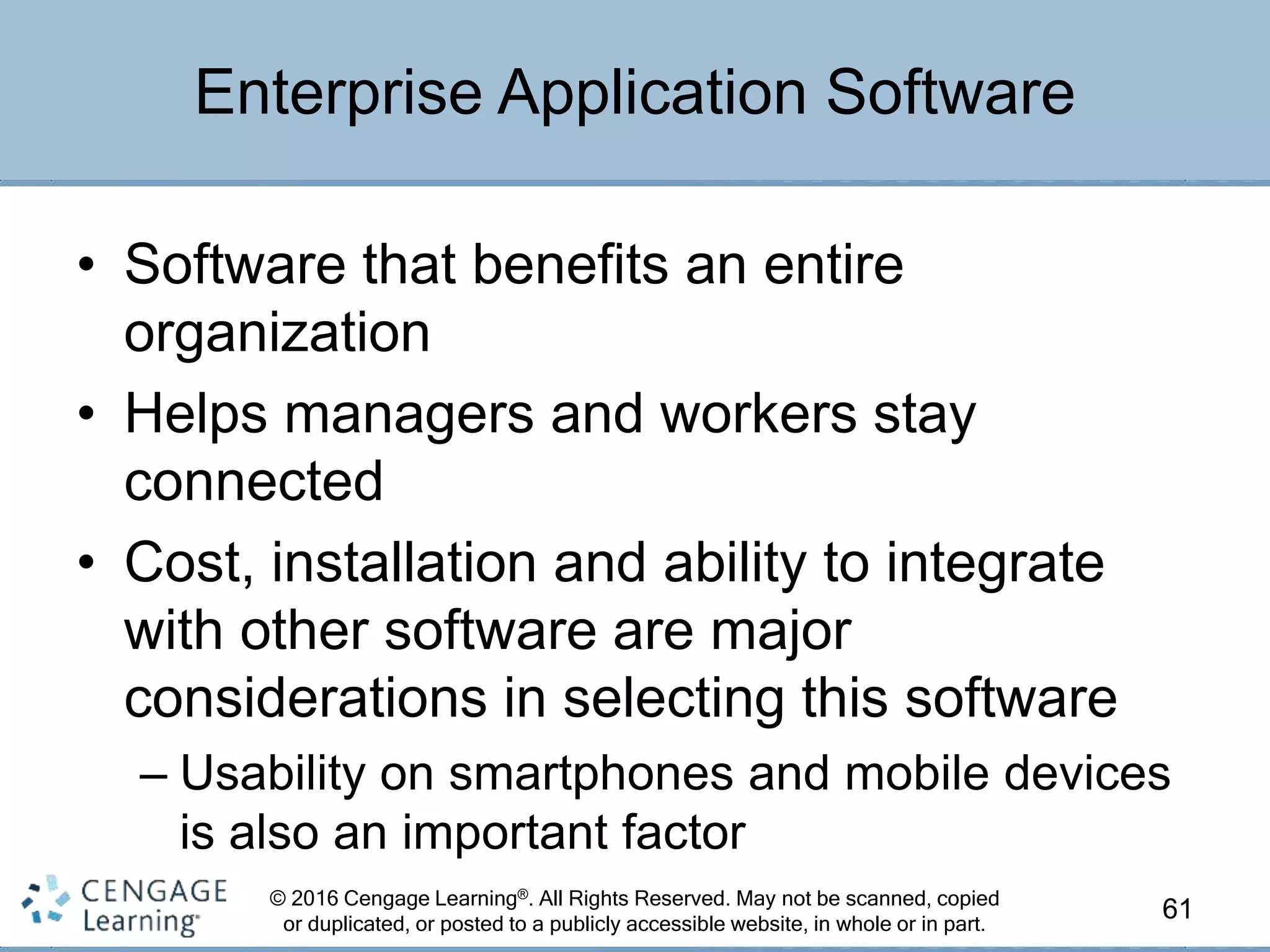 © 2016 Cengage Learning®. All Rights Reserved. May not be scanned, copied
or duplicated, or posted to a publicly accessible website, in whole or in part.
• Software that benefits an entire
organization
• Helps managers and workers stay
connected
• Cost, installation and ability to integrate
with other software are major
considerations in selecting this software
– Usability on smartphones and mobile devices
is also an important factor
61
Enterprise Application Software
 