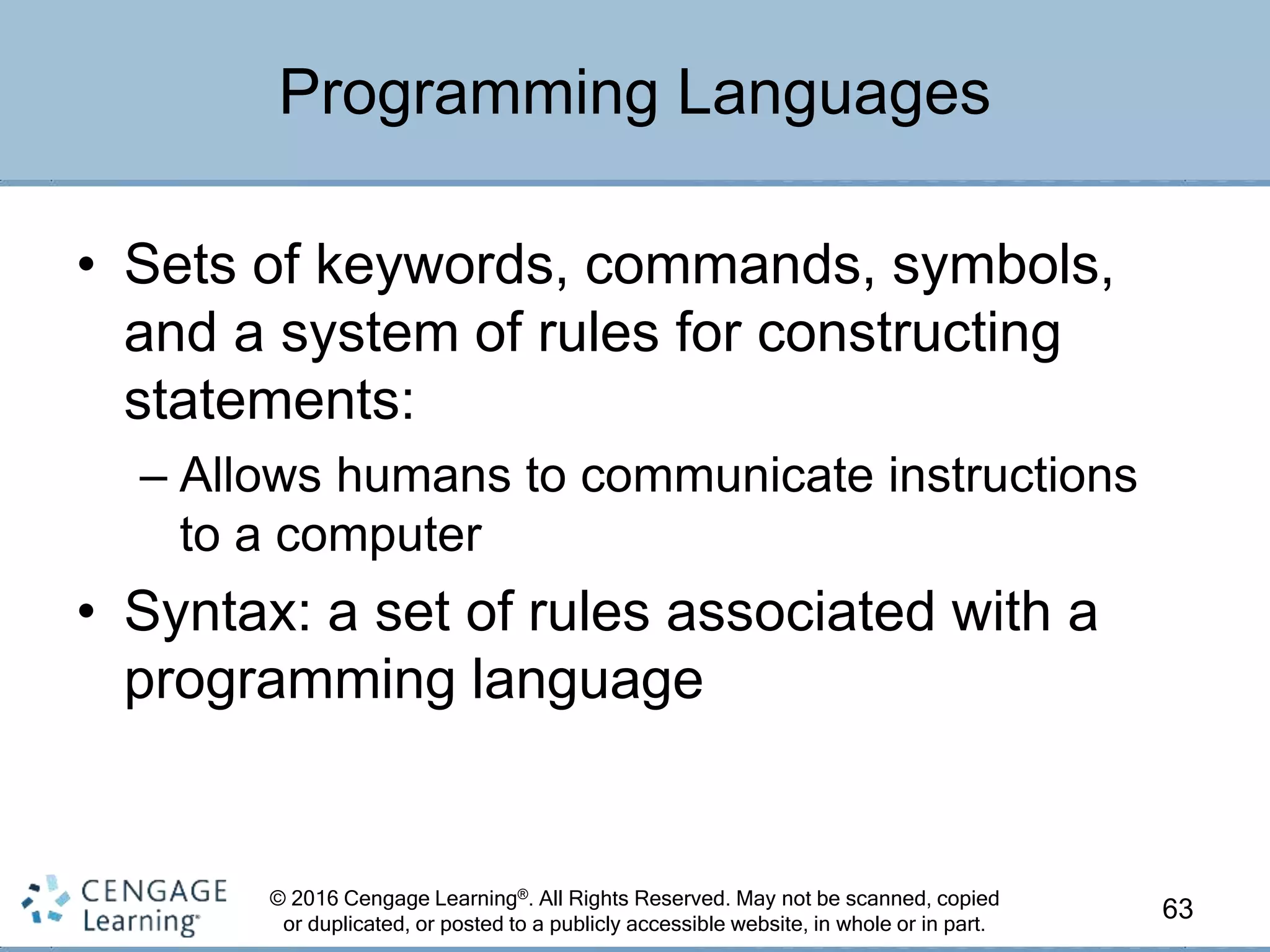 © 2016 Cengage Learning®. All Rights Reserved. May not be scanned, copied
or duplicated, or posted to a publicly accessible website, in whole or in part.
• Sets of keywords, commands, symbols,
and a system of rules for constructing
statements:
– Allows humans to communicate instructions
to a computer
• Syntax: a set of rules associated with a
programming language
63
Programming Languages
 