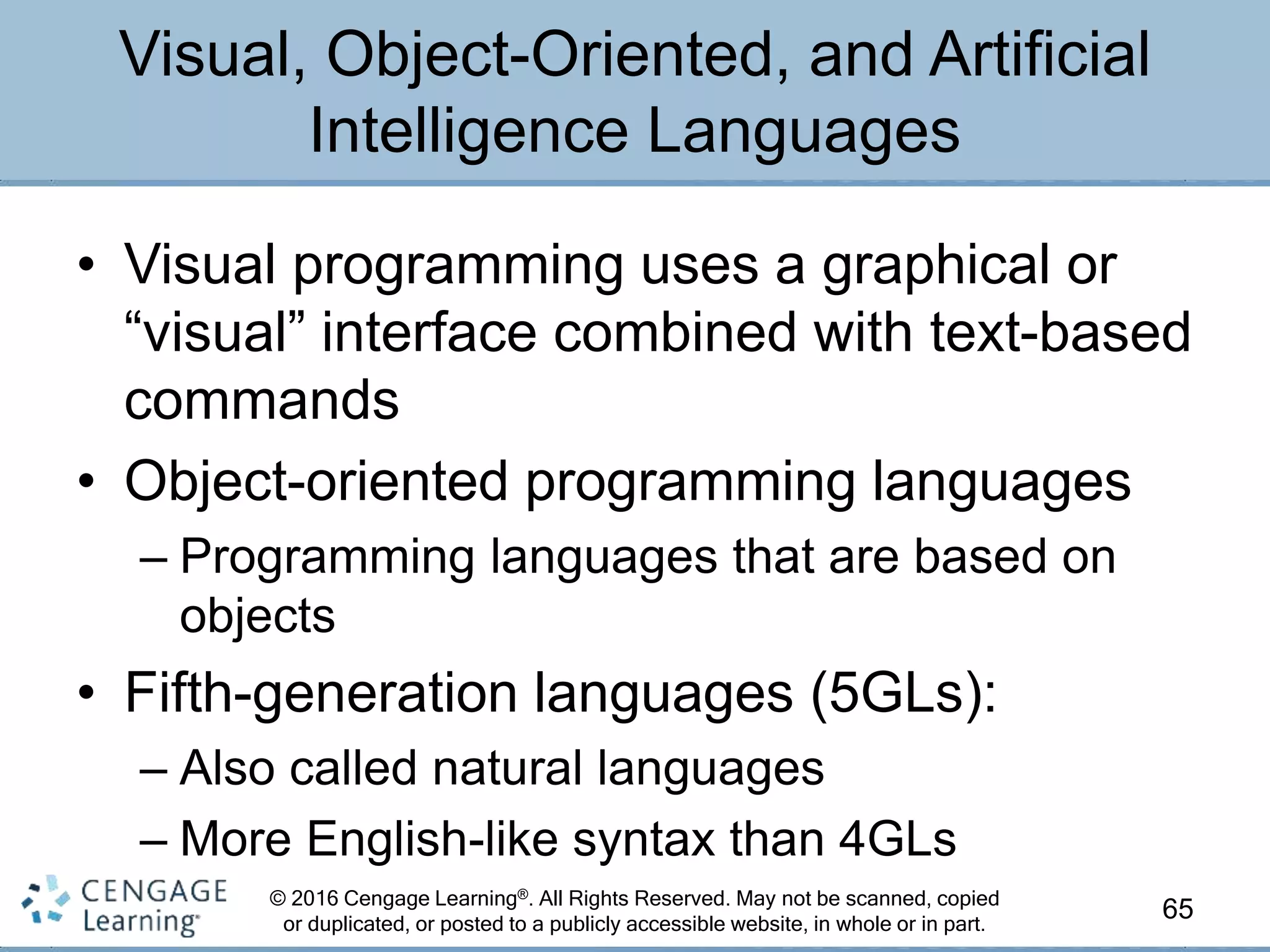 © 2016 Cengage Learning®. All Rights Reserved. May not be scanned, copied
or duplicated, or posted to a publicly accessible website, in whole or in part.
• Visual programming uses a graphical or
“visual” interface combined with text-based
commands
• Object-oriented programming languages
– Programming languages that are based on
objects
• Fifth-generation languages (5GLs):
– Also called natural languages
– More English-like syntax than 4GLs
65
Visual, Object-Oriented, and Artificial
Intelligence Languages
 