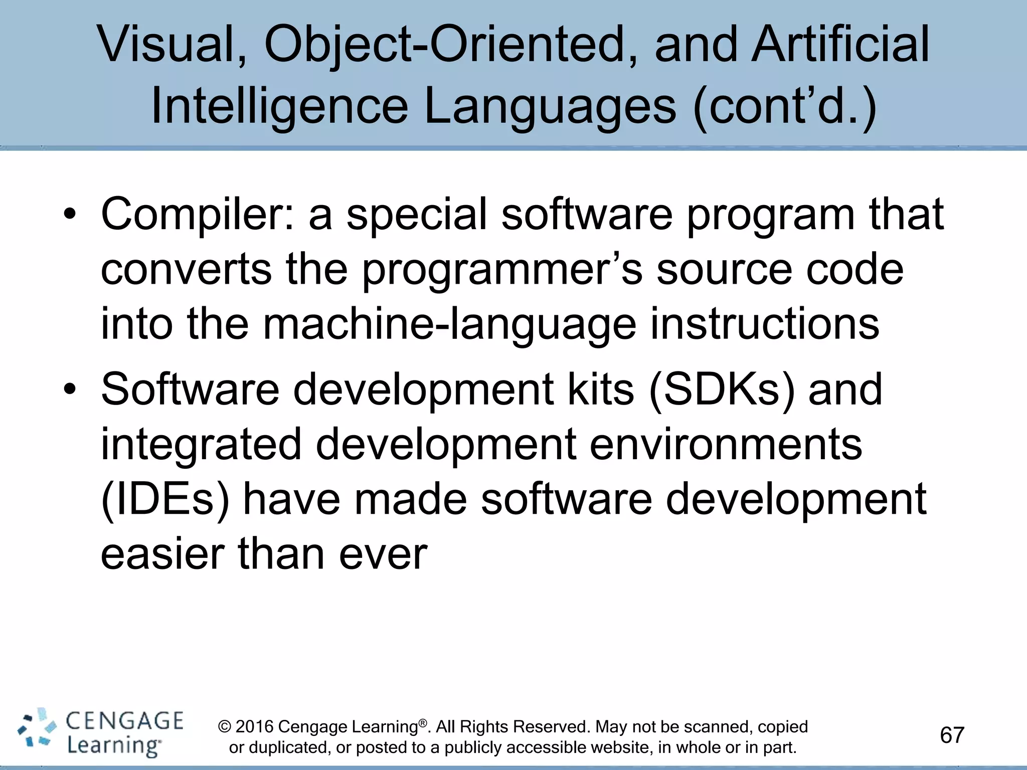 © 2016 Cengage Learning®. All Rights Reserved. May not be scanned, copied
or duplicated, or posted to a publicly accessible website, in whole or in part.
• Compiler: a special software program that
converts the programmer’s source code
into the machine-language instructions
• Software development kits (SDKs) and
integrated development environments
(IDEs) have made software development
easier than ever
67
Visual, Object-Oriented, and Artificial
Intelligence Languages (cont’d.)
 