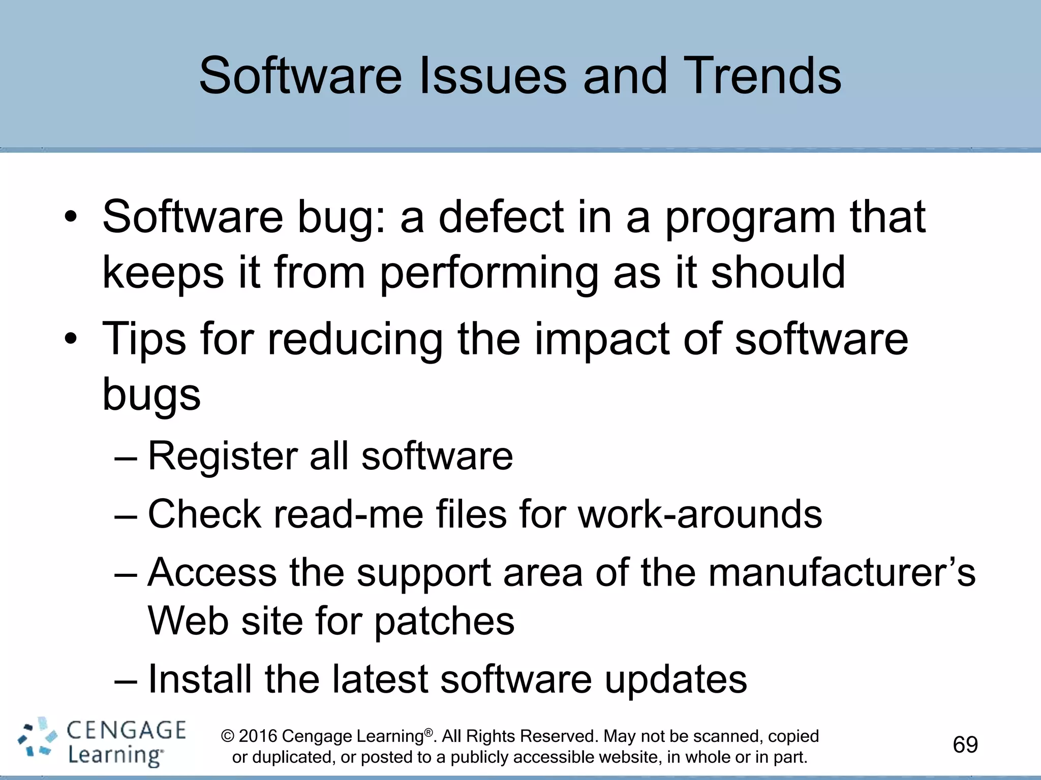 © 2016 Cengage Learning®. All Rights Reserved. May not be scanned, copied
or duplicated, or posted to a publicly accessible website, in whole or in part.
• Software bug: a defect in a program that
keeps it from performing as it should
• Tips for reducing the impact of software
bugs
– Register all software
– Check read-me files for work-arounds
– Access the support area of the manufacturer’s
Web site for patches
– Install the latest software updates
69
Software Issues and Trends
 