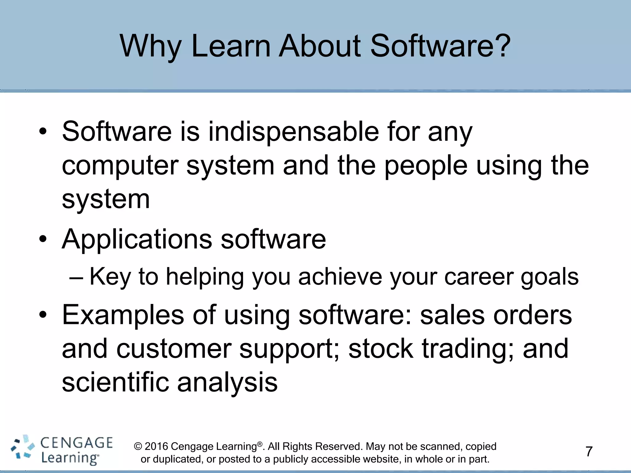 © 2016 Cengage Learning®. All Rights Reserved. May not be scanned, copied
or duplicated, or posted to a publicly accessible website, in whole or in part.
• Software is indispensable for any
computer system and the people using the
system
• Applications software
– Key to helping you achieve your career goals
• Examples of using software: sales orders
and customer support; stock trading; and
scientific analysis
7
Why Learn About Software?
 