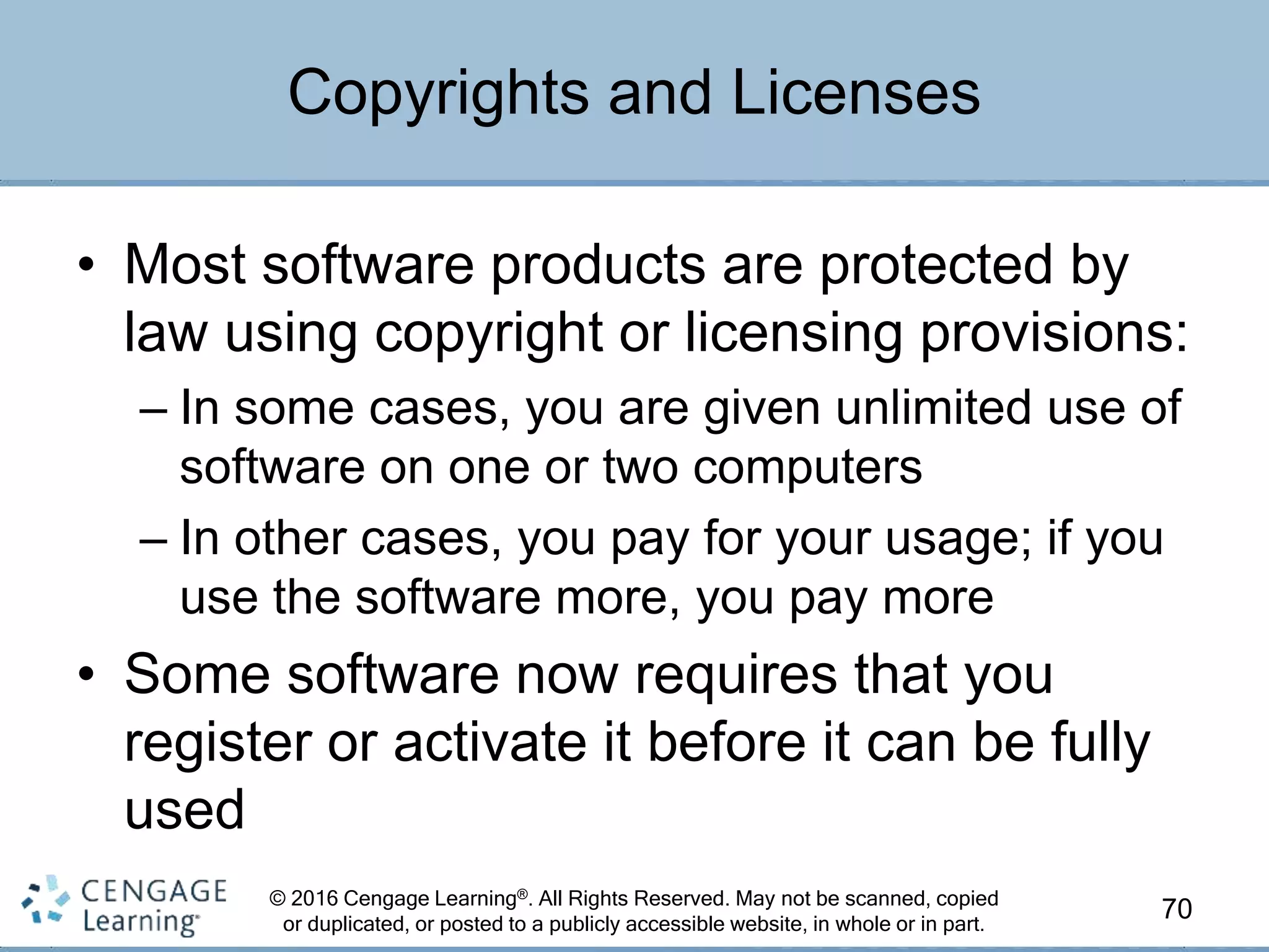 © 2016 Cengage Learning®. All Rights Reserved. May not be scanned, copied
or duplicated, or posted to a publicly accessible website, in whole or in part.
• Most software products are protected by
law using copyright or licensing provisions:
– In some cases, you are given unlimited use of
software on one or two computers
– In other cases, you pay for your usage; if you
use the software more, you pay more
• Some software now requires that you
register or activate it before it can be fully
used
70
Copyrights and Licenses
 