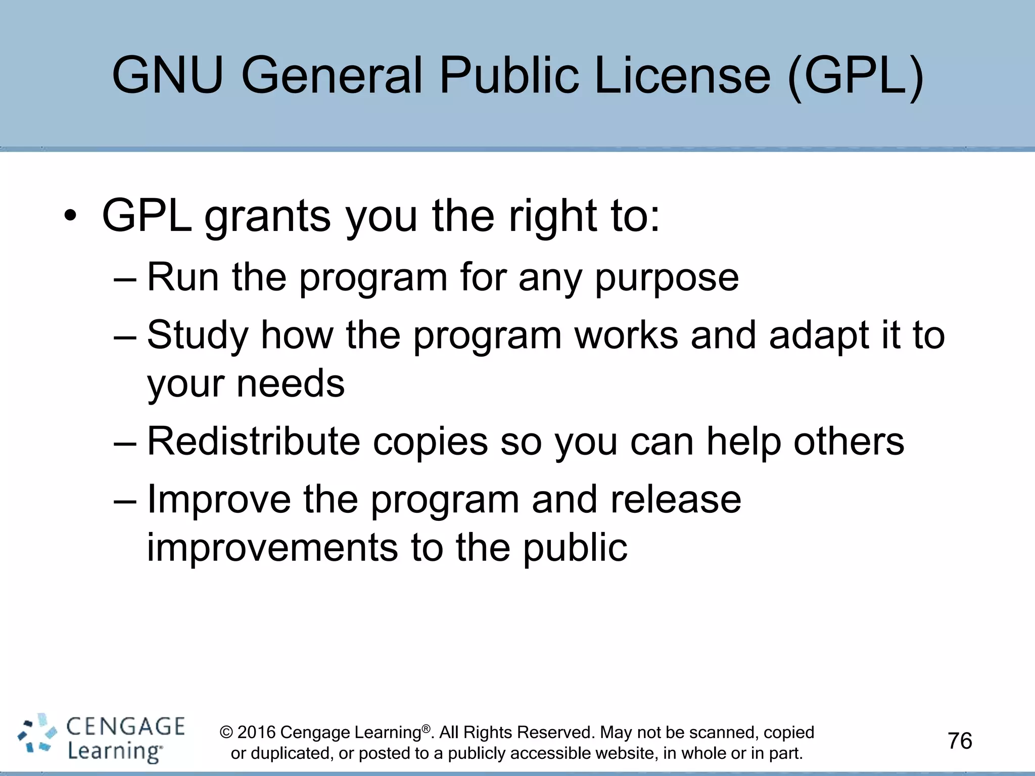 © 2016 Cengage Learning®. All Rights Reserved. May not be scanned, copied
or duplicated, or posted to a publicly accessible website, in whole or in part.
• GPL grants you the right to:
– Run the program for any purpose
– Study how the program works and adapt it to
your needs
– Redistribute copies so you can help others
– Improve the program and release
improvements to the public
76
GNU General Public License (GPL)
 
