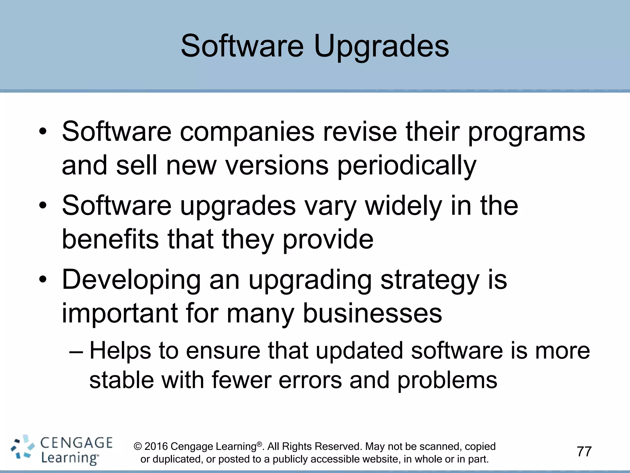 © 2016 Cengage Learning®. All Rights Reserved. May not be scanned, copied
or duplicated, or posted to a publicly accessible website, in whole or in part.
• Software companies revise their programs
and sell new versions periodically
• Software upgrades vary widely in the
benefits that they provide
• Developing an upgrading strategy is
important for many businesses
– Helps to ensure that updated software is more
stable with fewer errors and problems
77
Software Upgrades
 