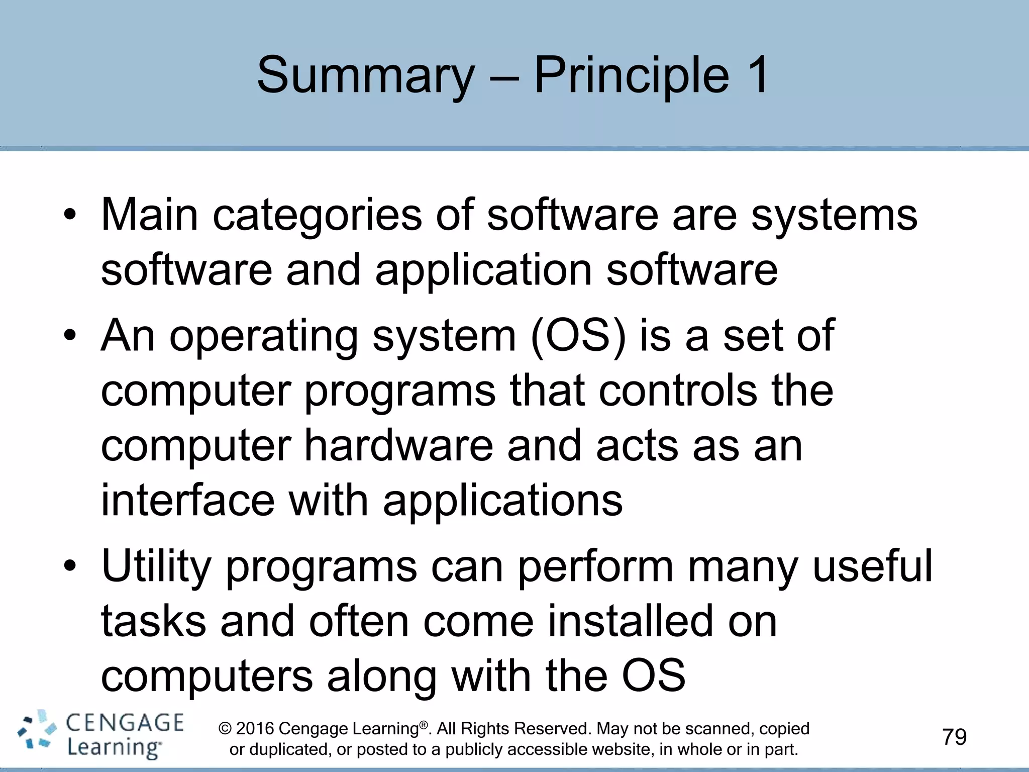 © 2016 Cengage Learning®. All Rights Reserved. May not be scanned, copied
or duplicated, or posted to a publicly accessible website, in whole or in part.
• Main categories of software are systems
software and application software
• An operating system (OS) is a set of
computer programs that controls the
computer hardware and acts as an
interface with applications
• Utility programs can perform many useful
tasks and often come installed on
computers along with the OS
79
Summary – Principle 1
 