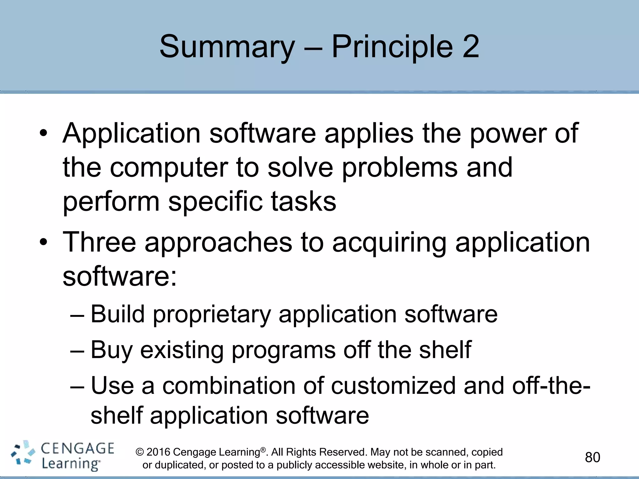 © 2016 Cengage Learning®. All Rights Reserved. May not be scanned, copied
or duplicated, or posted to a publicly accessible website, in whole or in part.
• Application software applies the power of
the computer to solve problems and
perform specific tasks
• Three approaches to acquiring application
software:
– Build proprietary application software
– Buy existing programs off the shelf
– Use a combination of customized and off-the-
shelf application software
80
Summary – Principle 2
 