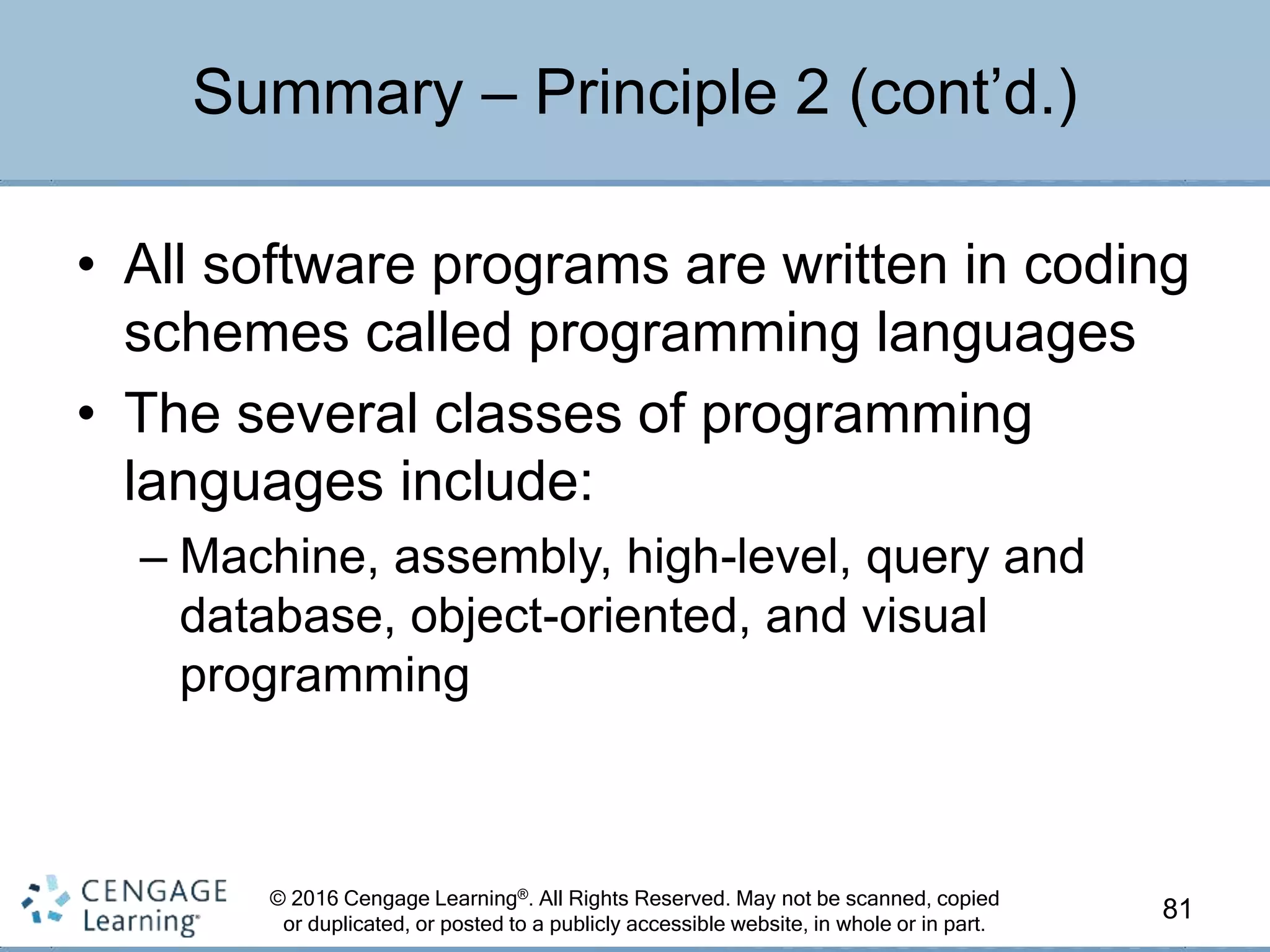 © 2016 Cengage Learning®. All Rights Reserved. May not be scanned, copied
or duplicated, or posted to a publicly accessible website, in whole or in part.
• All software programs are written in coding
schemes called programming languages
• The several classes of programming
languages include:
– Machine, assembly, high-level, query and
database, object-oriented, and visual
programming
81
Summary – Principle 2 (cont’d.)
 
