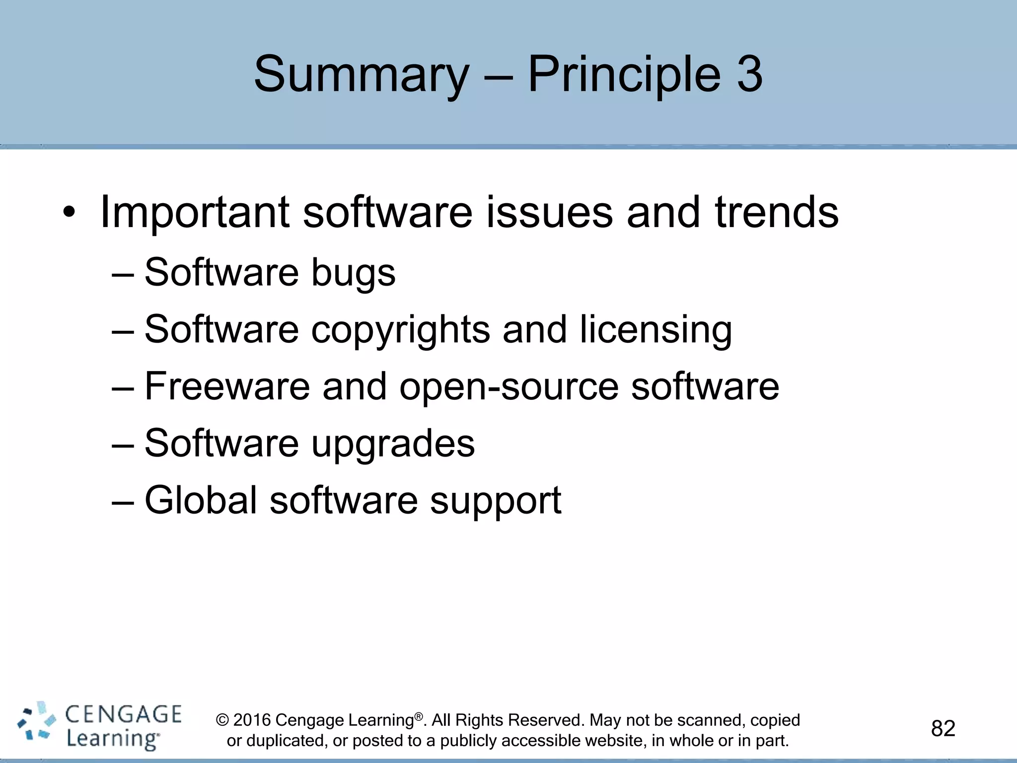 © 2016 Cengage Learning®. All Rights Reserved. May not be scanned, copied
or duplicated, or posted to a publicly accessible website, in whole or in part.
• Important software issues and trends
– Software bugs
– Software copyrights and licensing
– Freeware and open-source software
– Software upgrades
– Global software support
82
Summary – Principle 3
 