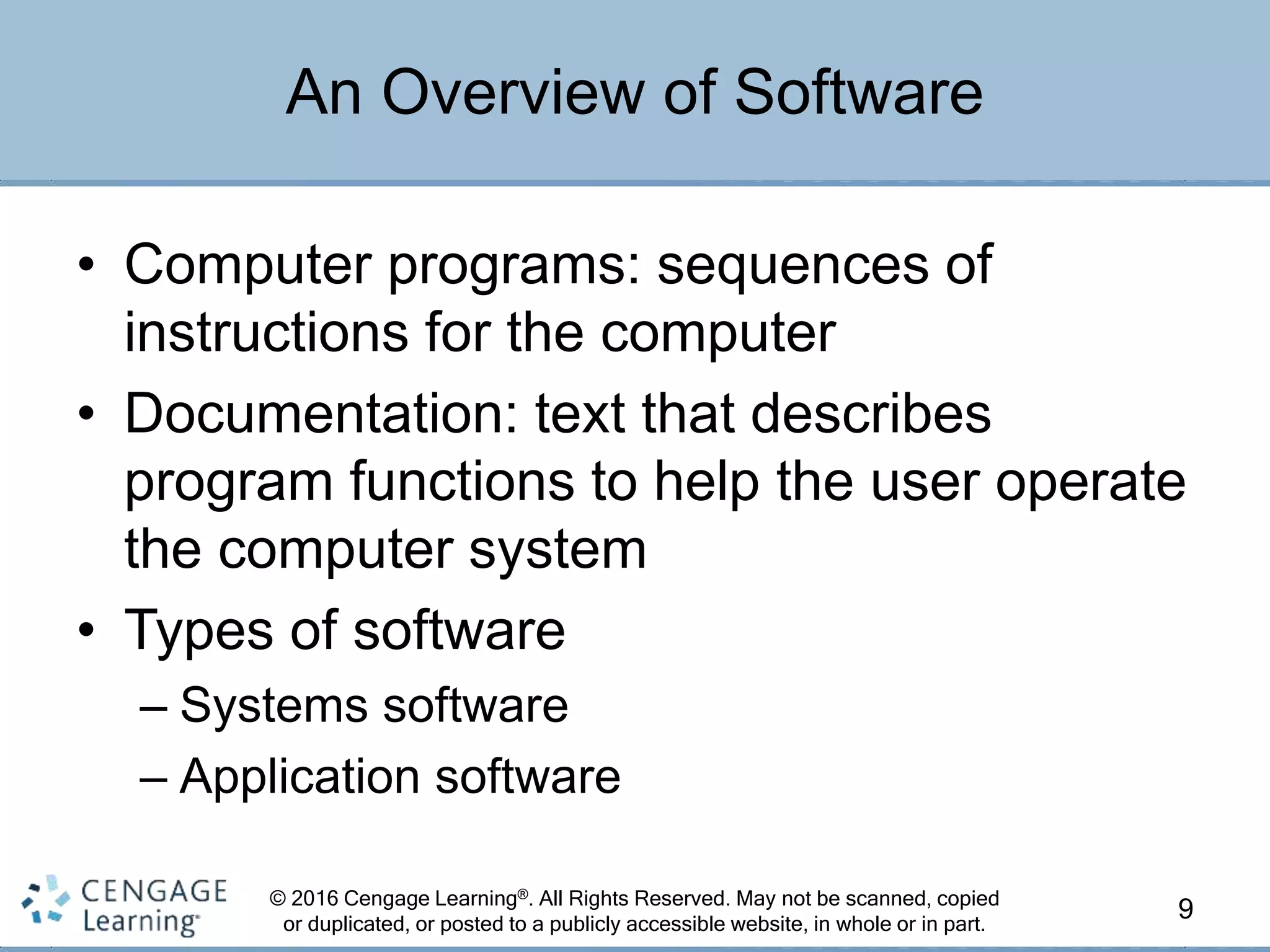 © 2016 Cengage Learning®. All Rights Reserved. May not be scanned, copied
or duplicated, or posted to a publicly accessible website, in whole or in part.
• Computer programs: sequences of
instructions for the computer
• Documentation: text that describes
program functions to help the user operate
the computer system
• Types of software
– Systems software
– Application software
9
An Overview of Software
 