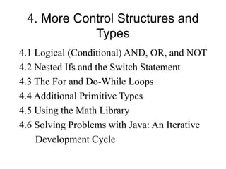 4. More Control Structures and
Types
4.1 Logical (Conditional) AND, OR, and NOT
4.2 Nested Ifs and the Switch Statement
4.3 The For and Do-While Loops
4.4 Additional Primitive Types
4.5 Using the Math Library
4.6 Solving Problems with Java: An Iterative
Development Cycle
 