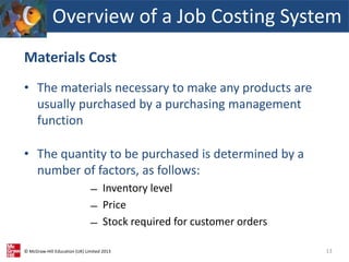 © McGraw-Hill Education (UK) Limited 2013
Materials Cost
• The materials necessary to make any products are
usually purchased by a purchasing management
function
• The quantity to be purchased is determined by a
number of factors, as follows:
̶ Inventory level
̶ Price
̶ Stock required for customer orders
13
Overview of a Job Costing System
 