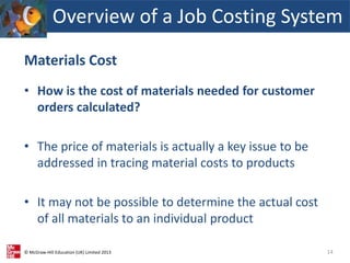 © McGraw-Hill Education (UK) Limited 2013
Materials Cost
• How is the cost of materials needed for customer
orders calculated?
• The price of materials is actually a key issue to be
addressed in tracing material costs to products
• It may not be possible to determine the actual cost
of all materials to an individual product
14
Overview of a Job Costing System
 