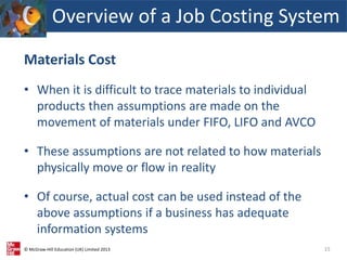 © McGraw-Hill Education (UK) Limited 2013
Materials Cost
• When it is difficult to trace materials to individual
products then assumptions are made on the
movement of materials under FIFO, LIFO and AVCO
• These assumptions are not related to how materials
physically move or flow in reality
• Of course, actual cost can be used instead of the
above assumptions if a business has adequate
information systems
15
Overview of a Job Costing System
 