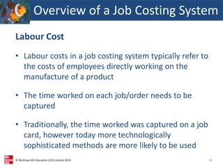 © McGraw-Hill Education (UK) Limited 2013
Labour Cost
• Labour costs in a job costing system typically refer to
the costs of employees directly working on the
manufacture of a product
• The time worked on each job/order needs to be
captured
• Traditionally, the time worked was captured on a job
card, however today more technologically
sophisticated methods are more likely to be used
16
Overview of a Job Costing System
 