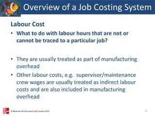 © McGraw-Hill Education (UK) Limited 2013
Labour Cost
• What to do with labour hours that are not or
cannot be traced to a particular job?
• They are usually treated as part of manufacturing
overhead
• Other labour costs, e.g. supervisor/maintenance
crew wages are usually treated as indirect labour
costs and are also included in manufacturing
overhead
17
Overview of a Job Costing System
 