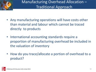 © McGraw-Hill Education (UK) Limited 2013
• Any manufacturing operations will have costs other
than material and labour which cannot be traced
directly to products
• International accounting standards require a
proportion of manufacturing overhead be included in
the valuation of inventory
• How do you trace/allocate a portion of overhead to a
product?
18
Manufacturing Overhead Allocation –
Traditional Approach
 