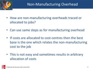 © McGraw-Hill Education (UK) Limited 2013
• How are non-manufacturing overheads traced or
allocated to jobs?
• Can use same steps as for manufacturing overhead
• If costs are allocated to cost-centres then the best
base is the one which relates the non-manufacturing
cost to the job
• This is not easy and sometimes results in arbitrary
allocation of costs
26
Non-Manufacturing Overhead
 