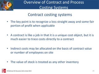 © McGraw-Hill Education (UK) Limited 2013
• The key point is to recognize a loss straight away and some fair
portion of profit when applicable
• A contract is like a job in that it is a unique cost object, but it is
much easier to trace costs directly to a contract
• Indirect costs may be allocated on the basis of contract value
or number of employees on site
• The value of stock is treated as any other inventory
29
Overview of Contract and Process
Costing Systems
Contract costing systems
 