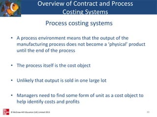 © McGraw-Hill Education (UK) Limited 2013
• A process environment means that the output of the
manufacturing process does not become a ‘physical’ product
until the end of the process
• The process itself is the cost object
• Unlikely that output is sold in one large lot
• Managers need to find some form of unit as a cost object to
help identify costs and profits
30
Overview of Contract and Process
Costing Systems
Process costing systems
 