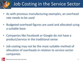 © McGraw-Hill Education (UK) Limited 2013
• As with previous manufacturing examples, an overhead
rate needs to be used
• Budgeted overhead figures are used and allocated using
a suitable base
• Companies like Facebook or Google do not have a
product/service in the traditional sense
• Job costing may not be the most suitable method of
allocation of overheads in relation to service-sector
companies
35
Job Costing in the Service Sector
 