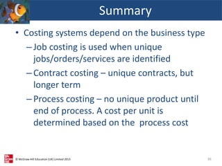 © McGraw-Hill Education (UK) Limited 2013
• Costing systems depend on the business type
–Job costing is used when unique
jobs/orders/services are identified
–Contract costing – unique contracts, but
longer term
–Process costing – no unique product until
end of process. A cost per unit is
determined based on the process cost
Summary
36
 