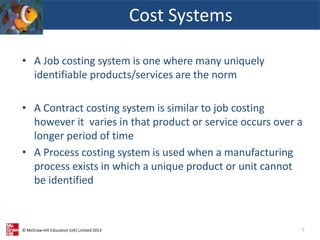 © McGraw-Hill Education (UK) Limited 2013
• A Job costing system is one where many uniquely
identifiable products/services are the norm
• A Contract costing system is similar to job costing
however it varies in that product or service occurs over a
longer period of time
• A Process costing system is used when a manufacturing
process exists in which a unique product or unit cannot
be identified
Cost Systems
7
 
