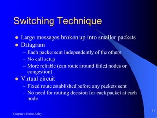Chapter 4 Frame Relay
11
Switching Technique
 Large messages broken up into smaller packets
 Datagram
– Each packet sent independently of the others
– No call setup
– More reliable (can route around failed nodes or
congestion)
 Virtual circuit
– Fixed route established before any packets sent
– No need for routing decision for each packet at each
node
 