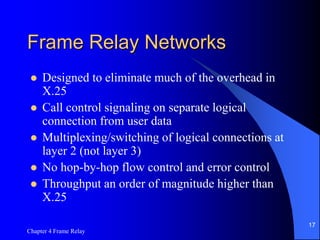 Chapter 4 Frame Relay
17
Frame Relay Networks
 Designed to eliminate much of the overhead in
X.25
 Call control signaling on separate logical
connection from user data
 Multiplexing/switching of logical connections at
layer 2 (not layer 3)
 No hop-by-hop flow control and error control
 Throughput an order of magnitude higher than
X.25
 