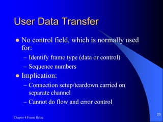 Chapter 4 Frame Relay
23
User Data Transfer
 No control field, which is normally used
for:
– Identify frame type (data or control)
– Sequence numbers
 Implication:
– Connection setup/teardown carried on
separate channel
– Cannot do flow and error control
 
